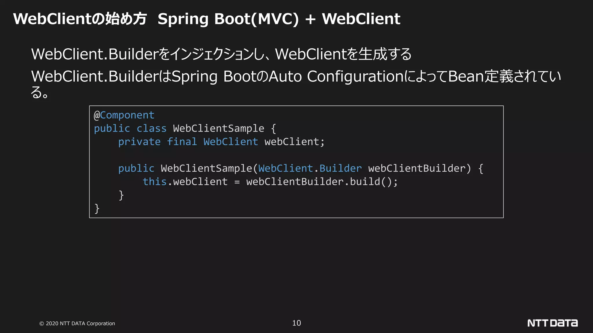 © 2020 NTT DATA Corporation 10
WebClientの始め方 Spring Boot(MVC) + WebClient
WebClient.Builderをインジェクションし、WebClientを生成する
WebClient.BuilderはSpring BootのAuto ConfigurationによってBean定義されてい
る。
@Component
public class WebClientSample {
private final WebClient webClient;
public WebClientSample(WebClient.Builder webClientBuilder) {
this.webClient = webClientBuilder.build();
}
}
 