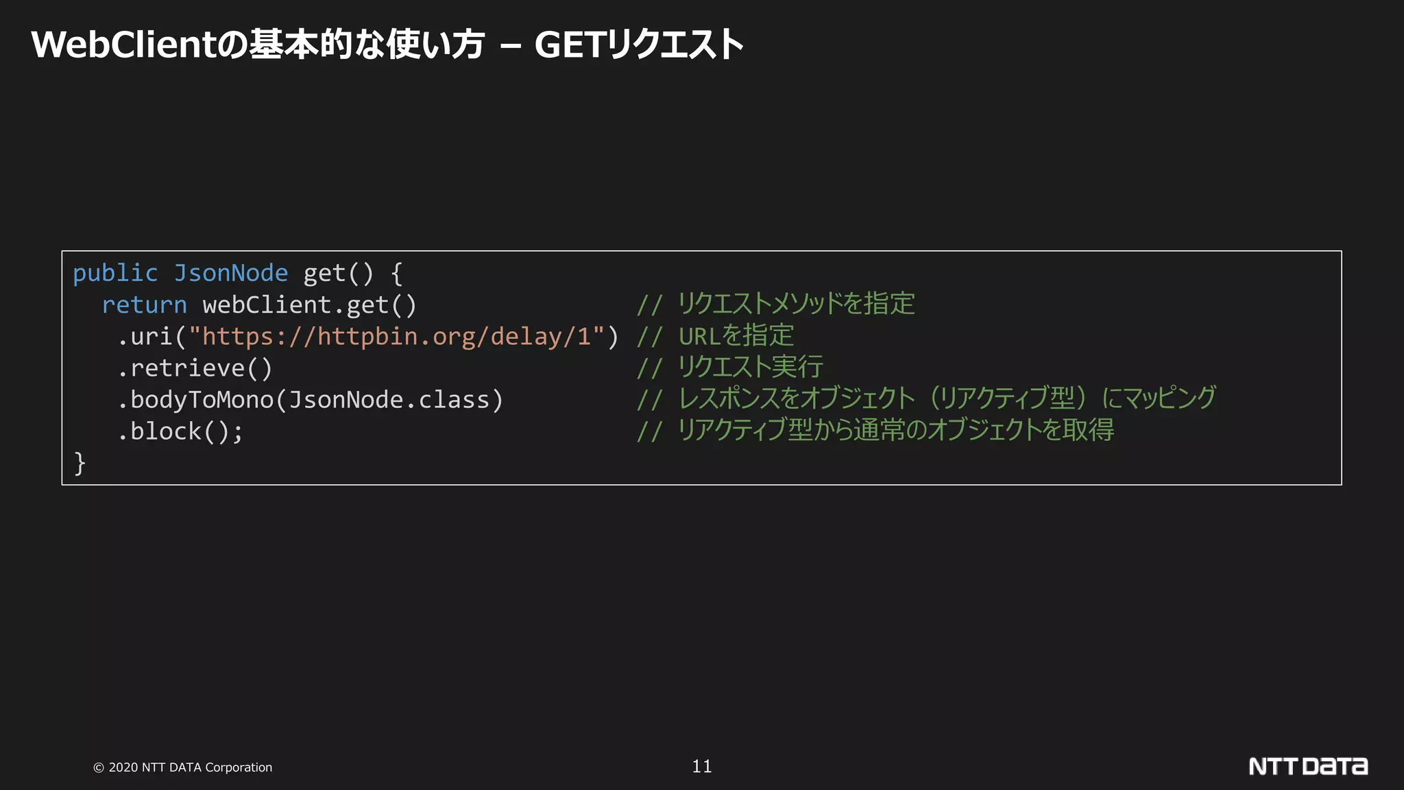 © 2020 NTT DATA Corporation 11
WebClientの基本的な使い方 – GETリクエスト
public JsonNode get() {
return webClient.get() // リクエストメソッドを指定
.uri("https://httpbin.org/delay/1") // URLを指定
.retrieve() // リクエスト実行
.bodyToMono(JsonNode.class) // レスポンスをオブジェクト（リアクティブ型）にマッピング
.block(); // リアクティブ型から通常のオブジェクトを取得
}
 