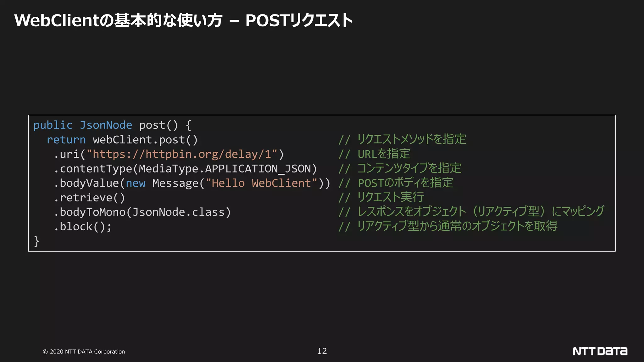 © 2020 NTT DATA Corporation 12
WebClientの基本的な使い方 – POSTリクエスト
public JsonNode post() {
return webClient.post() // リクエストメソッドを指定
.uri("https://httpbin.org/delay/1") // URLを指定
.contentType(MediaType.APPLICATION_JSON) // コンテンツタイプを指定
.bodyValue(new Message("Hello WebClient")) // POSTのボディを指定
.retrieve() // リクエスト実行
.bodyToMono(JsonNode.class) // レスポンスをオブジェクト（リアクティブ型）にマッピング
.block(); // リアクティブ型から通常のオブジェクトを取得
}
 