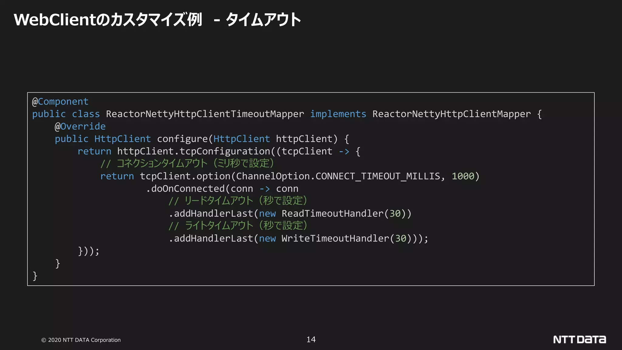 © 2020 NTT DATA Corporation 14
WebClientのカスタマイズ例 - タイムアウト
@Component
public class ReactorNettyHttpClientTimeoutMapper implements ReactorNettyHttpClientMapper {
@Override
public HttpClient configure(HttpClient httpClient) {
return httpClient.tcpConfiguration((tcpClient -> {
// コネクションタイムアウト（ミリ秒で設定）
return tcpClient.option(ChannelOption.CONNECT_TIMEOUT_MILLIS, 1000)
.doOnConnected(conn -> conn
// リードタイムアウト（秒で設定）
.addHandlerLast(new ReadTimeoutHandler(30))
// ライトタイムアウト（秒で設定）
.addHandlerLast(new WriteTimeoutHandler(30)));
}));
}
}
 