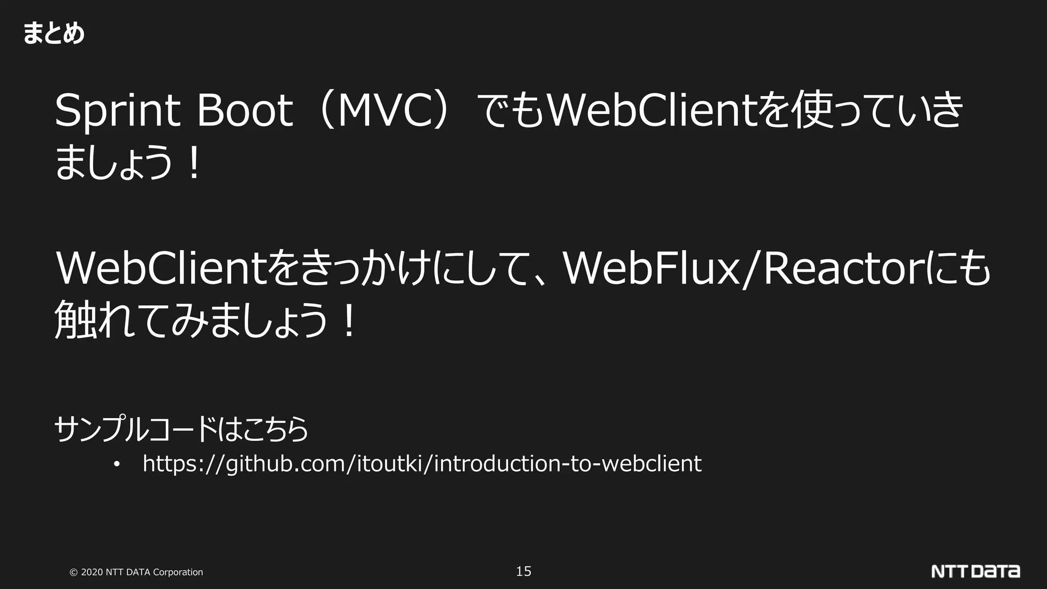 © 2020 NTT DATA Corporation 15
まとめ
Sprint Boot（MVC）でもWebClientを使っていき
ましょう！
WebClientをきっかけにして、WebFlux/Reactorにも
触れてみましょう！
サンプルコードはこちら
• https://github.com/itoutki/introduction-to-webclient
 