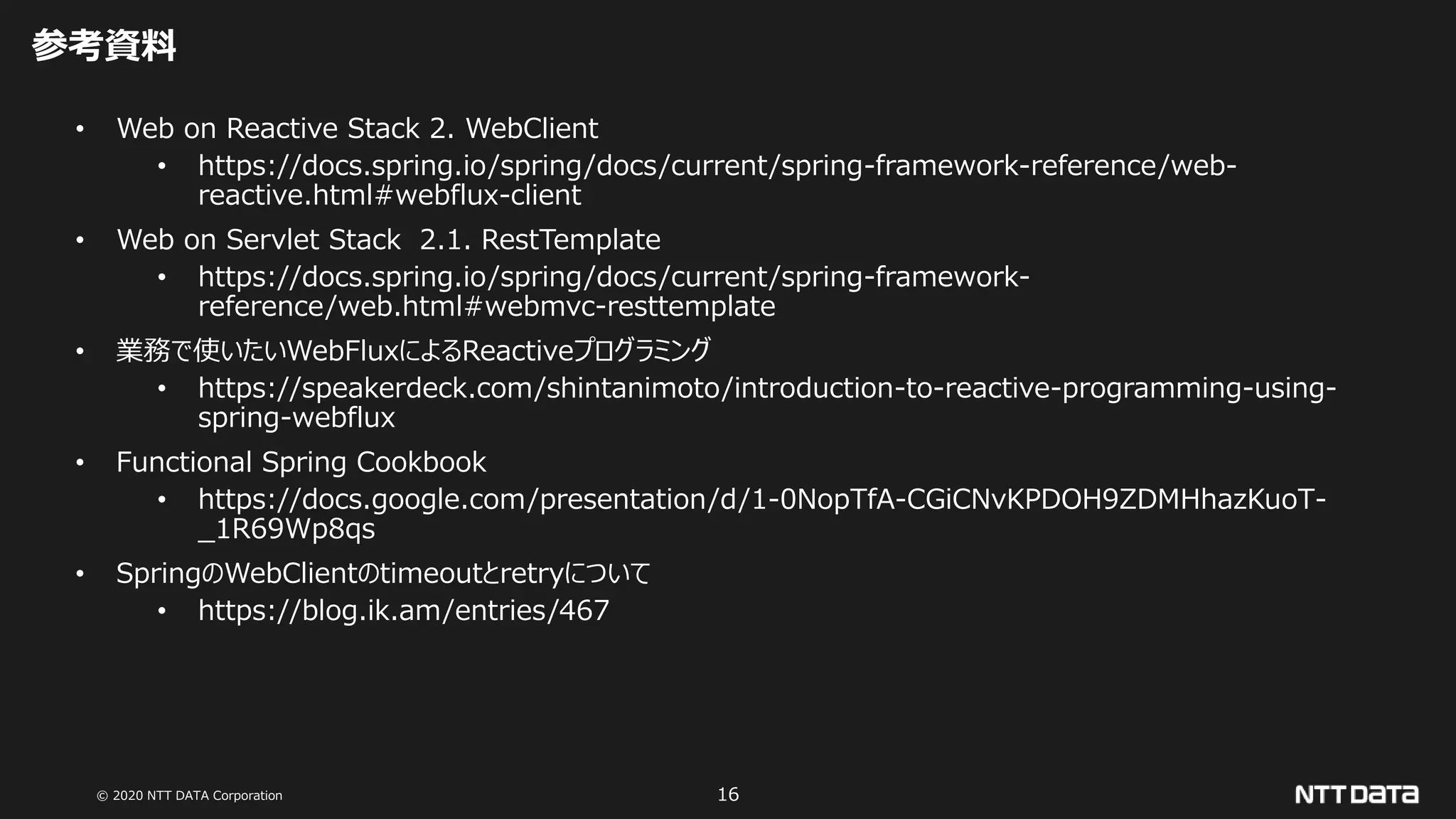 © 2020 NTT DATA Corporation 16
参考資料
• Web on Reactive Stack 2. WebClient
• https://docs.spring.io/spring/docs/current/spring-framework-reference/web-
reactive.html#webflux-client
• Web on Servlet Stack 2.1. RestTemplate
• https://docs.spring.io/spring/docs/current/spring-framework-
reference/web.html#webmvc-resttemplate
• 業務で使いたいWebFluxによるReactiveプログラミング
• https://speakerdeck.com/shintanimoto/introduction-to-reactive-programming-using-
spring-webflux
• Functional Spring Cookbook
• https://docs.google.com/presentation/d/1-0NopTfA-CGiCNvKPDOH9ZDMHhazKuoT-
_1R69Wp8qs
• SpringのWebClientのtimeoutとretryについて
• https://blog.ik.am/entries/467
 