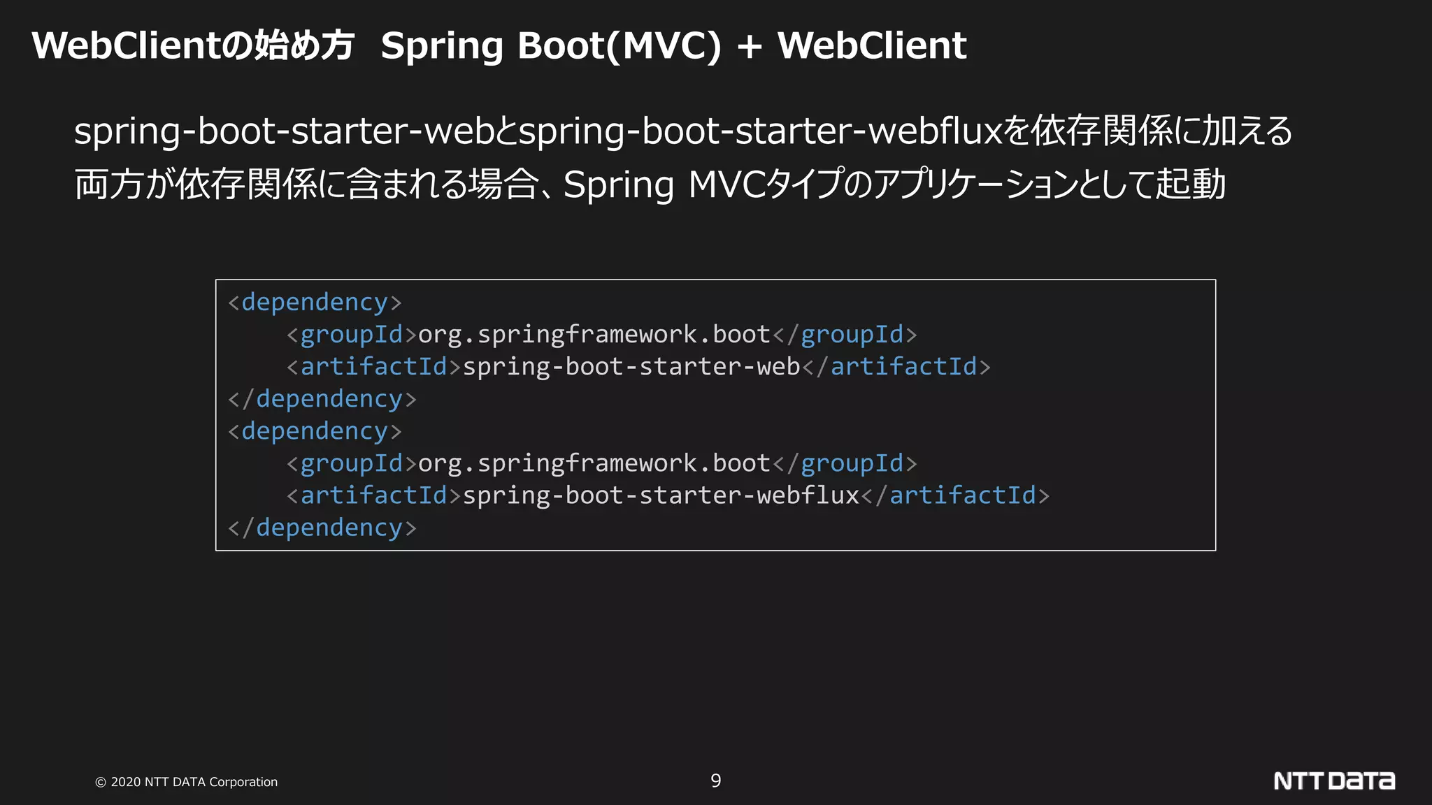 © 2020 NTT DATA Corporation 9
WebClientの始め方 Spring Boot(MVC) + WebClient
spring-boot-starter-webとspring-boot-starter-webfluxを依存関係に加える
両方が依存関係に含まれる場合、Spring MVCタイプのアプリケーションとして起動
<dependency>
<groupId>org.springframework.boot</groupId>
<artifactId>spring-boot-starter-web</artifactId>
</dependency>
<dependency>
<groupId>org.springframework.boot</groupId>
<artifactId>spring-boot-starter-webflux</artifactId>
</dependency>
 