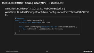 © 2020 NTT DATA Corporation 10
WebClientの始め方 Spring Boot(MVC) + WebClient
WebClient.Builderをインジェクションし、WebClientを生成する
WebClient.BuilderはSpring BootのAuto ConfigurationによってBean定義されてい
る。
@Component
public class WebClientSample {
private final WebClient webClient;
public WebClientSample(WebClient.Builder webClientBuilder) {
this.webClient = webClientBuilder.build();
}
}
 