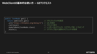 © 2020 NTT DATA Corporation 11
WebClientの基本的な使い方 – GETリクエスト
public JsonNode get() {
return webClient.get() // リクエストメソッドを指定
.uri("https://httpbin.org/delay/1") // URLを指定
.retrieve() // リクエスト実行
.bodyToMono(JsonNode.class) // レスポンスをオブジェクト（リアクティブ型）にマッピング
.block(); // リアクティブ型から通常のオブジェクトを取得
}
 