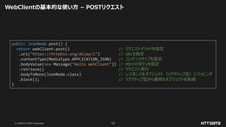 © 2020 NTT DATA Corporation 12
WebClientの基本的な使い方 – POSTリクエスト
public JsonNode post() {
return webClient.post() // リクエストメソッドを指定
.uri("https://httpbin.org/delay/1") // URLを指定
.contentType(MediaType.APPLICATION_JSON) // コンテンツタイプを指定
.bodyValue(new Message("Hello WebClient")) // POSTのボディを指定
.retrieve() // リクエスト実行
.bodyToMono(JsonNode.class) // レスポンスをオブジェクト（リアクティブ型）にマッピング
.block(); // リアクティブ型から通常のオブジェクトを取得
}
 
