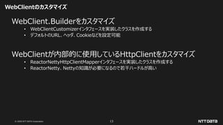 © 2020 NTT DATA Corporation 13
WebClientのカスタマイズ
WebClient.Builderをカスタマイズ
• WebClientCustomizerインタフェースを実装したクラスを作成する
• デフォルトのURL、ヘッダ、Cookieなどを設定可能
WebClientが内部的に使用しているHttpClientをカスタマイズ
• ReactorNettyHttpClientMapperインタフェースを実装したクラスを作成する
• ReactorNetty、Nettyの知識が必要になるので若干ハードルが高い
 