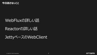 © 2020 NTT DATA Corporation 3
今日話さないこと
WebFluxの詳しい話
Reactorの詳しい話
JettyベースのWebClient
 