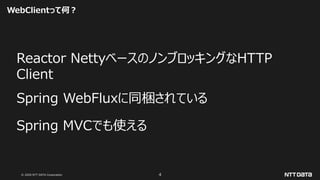 © 2020 NTT DATA Corporation 4
WebClientって何？
Reactor NettyベースのノンブロッキングなHTTP
Client
Spring WebFluxに同梱されている
Spring MVCでも使える
 