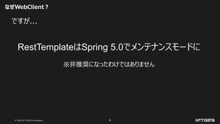 © 2020 NTT DATA Corporation 6
なぜWebClient？
ですが...
RestTemplateはSpring 5.0でメンテナンスモードに
※非推奨になったわけではありません
 