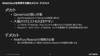 © 2020 NTT DATA Corporation 8
WebClientを利用する際のメリット・デメリット
メリット
• Genericsの扱いが楽
• RestTemplateと比べてGenericsを素直に扱える
• 大量のリクエストをさばきやすい
• ノンブロッキングであるため、少ないスレッドで大量のリクエストを並列に実行できる
• Reactorベースのインタフェースであるため、スレッドを意識せずに並列処理を記述できる
デメリット
• WebFlux/Reactorの理解が必要
• 凝った処理を実装したい場合にWebFlux/Reactorの知識が必要になる
 