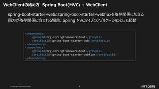 © 2020 NTT DATA Corporation 9
WebClientの始め方 Spring Boot(MVC) + WebClient
spring-boot-starter-webとspring-boot-starter-webfluxを依存関係に加える
両方が依存関係に含まれる場合、Spring MVCタイプのアプリケーションとして起動
<dependency>
<groupId>org.springframework.boot</groupId>
<artifactId>spring-boot-starter-web</artifactId>
</dependency>
<dependency>
<groupId>org.springframework.boot</groupId>
<artifactId>spring-boot-starter-webflux</artifactId>
</dependency>
 