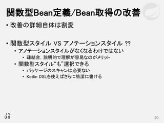 • 改善の詳細自体は割愛
• 関数型スタイル VS アノテーションスタイル ??
• アノテーションスタイルがなくなるわけではない
• 疎結合，説明的で理解が容易なのがメリット
• 関数型スタイル“も”選択できる
• パッケージのスキャンは必要ない
• Kotlin DSLを使えばさらに簡潔に書ける
関数型Bean定義/Bean取得の改善
20
 