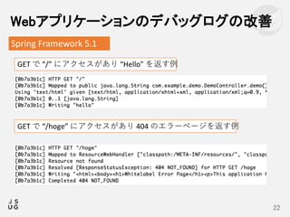 Webアプリケーションのデバッグログの改善
22
Spring Framework 5.1
GET で “/” にアクセスがあり “Hello” を返す例
GET で “/hoge” にアクセスがあり 404 のエラーページを返す例
 