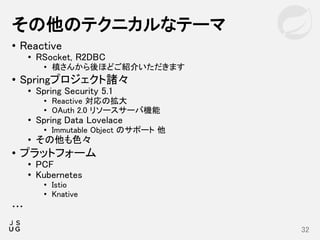 • Reactive
• RSocket, R2DBC
• 槙さんから後ほどご紹介いただきます
• Springプロジェクト諸々
• Spring Security 5.1
• Reactive 対応の拡大
• OAuth 2.0 リソースサーバ機能
• Spring Data Lovelace
• Immutable Object のサポート 他
• その他も色々
• プラットフォーム
• PCF
• Kubernetes
• Istio
• Knative
…
その他のテクニカルなテーマ
32
 