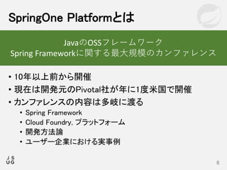 • 10年以上前から開催
• 現在は開発元のPivotal社が年に1度米国で開催
• カンファレンスの内容は多岐に渡る
• Spring Framework
• Cloud Foundry, プラットフォーム
• 開発方法論
• ユーザー企業における実事例
SpringOne Platformとは
6
JavaのOSSフレームワーク
Spring Frameworkに関する最大規模のカンファレンス
 