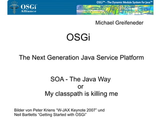 Michael Greifeneder


                           OSGi
  The Next Generation Java Service Platform


                 SOA - The Java Way
                          or
                My classpath is killing me

Bilder von Peter Kriens “W-JAX Keynote 2007” und
Neil Bartletts “Getting Started with OSGi”
 