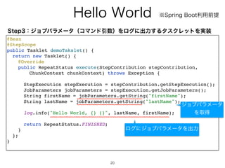 )FMMP8PSME
20
@Bea
n

@StepScop
e

public Tasklet demoTakslet()
{

return new Tasklet()
{

@Overrid
e

public RepeatStatus execute(StepContribution stepContribution
,

ChunkContext chunkContext) throws Exception
{

StepExecution stepExecution = stepContribution.getStepExecution()
;

JobParameters jobParameters = stepExecution.getJobParameters()
;

String firstName = jobParameters.getString(firstName)
;

String lastName = jobParameters.getString(lastName)
;

log.info(Hello World, {} {}, lastName, firstName)
;

return RepeatStatus.FINISHED
;

}

}
;

}

4UFQɿδϣϒύϥϝʔλʢίϚϯυҾ਺ʣΛϩάʹग़ྗ͢ΔλεΫϨοτΛ࣮૷
˞4QSJOH#PPUར༻લఏ
δϣϒύϥϝʔλ
Λऔಘ
ϩάʹδϣϒύϥϝʔλΛग़ྗ
 