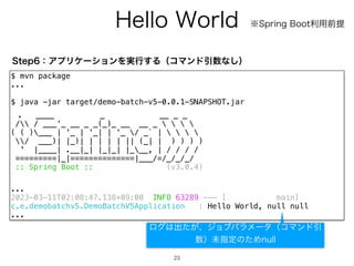 )FMMP8PSME
23
$ mvn package
...
$ java -jar target/demo-batch-v5-0.0.1-SNAPSHOT.jar
. ____ _ __ _ _
/ / ___'_ __ _ _(_)_ __ __ _    
( ( )___ | '_ | '_| | '_ / _` |    
/ ___)| |_)| | | | | || (_| | ) ) ) )
' |____| .__|_| |_|_| |___, | / / / /
=========|_|==============|___/=/_/_/_/
:: Spring Boot :: (v3.0.4)
...
2023-03-11T02:08:47.138+09:00 INFO 63289 --- [ main]
c.e.demobatchv5.DemoBatchV5Application : Hello World, null null
...
4UFQɿΞϓϦέʔγϣϯΛ࣮ߦ͢ΔʢίϚϯυҾ਺ͳ͠ʣ
˞4QSJOH#PPUར༻લఏ
ϩά͸ग़͕ͨɺδϣϒύϥϝʔλʢίϚϯυҾ
਺ʣະࢦఆͷͨΊOVMM
 