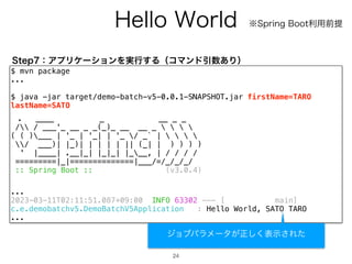 )FMMP8PSME
24
$ mvn package
...
$ java -jar target/demo-batch-v5-0.0.1-SNAPSHOT.jar firstName=TARO
lastName=SATO
. ____ _ __ _ _
/ / ___'_ __ _ _(_)_ __ __ _    
( ( )___ | '_ | '_| | '_ / _` |    
/ ___)| |_)| | | | | || (_| | ) ) ) )
' |____| .__|_| |_|_| |___, | / / / /
=========|_|==============|___/=/_/_/_/
:: Spring Boot :: (v3.0.4)
...
2023-03-11T02:11:51.087+09:00 INFO 63302 --- [ main]
c.e.demobatchv5.DemoBatchV5Application : Hello World, SATO TARO
...
4UFQɿΞϓϦέʔγϣϯΛ࣮ߦ͢ΔʢίϚϯυҾ਺͋Γʣ
˞4QSJOH#PPUར༻લఏ
δϣϒύϥϝʔλ͕ਖ਼͘͠දࣔ͞Εͨ
 
