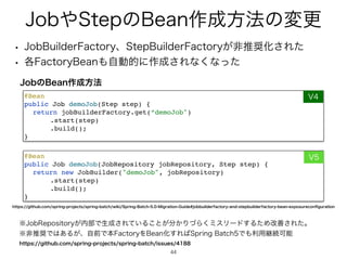 +PC΍4UFQͷ#FBO࡞੒ํ๏ͷมߋ
44
44
w +PC#VJMEFS'BDUPSZɺ4UFQ#VJMEFS'BDUPSZ͕ඇਪ঑Խ͞Εͨ
w ֤'BDUPSZ#FBO΋ࣗಈతʹ࡞੒͞Εͳ͘ͳͬͨ
@Bea
n

public Job demoJob(JobRepository jobRepository, Step step)
{

return new JobBuilder(demoJob, jobRepository
)

.start(step
)

.build()
;

}
@Bea
n

public Job demoJob(Step step)
{

return jobBuilderFactory.get(“demoJob
)

.start(step
)

.build()
;

}
7
7
+PCͷ#FBO࡞੒ํ๏
˞+PC3FQPTJUPSZ͕಺෦Ͱੜ੒͞Ε͍ͯΔ͜ͱ͕෼͔ΓͮΒ͘ϛεϦʔυ͢ΔͨΊվળ͞Εͨɻ
˞ඇਪ঑Ͱ͸͋Δ͕ɺࣗલͰຊ'BDUPSZΛ#FBOԽ͢Ε͹4QSJOH#BUDIͰ΋ར༻‫ܧ‬ଓՄೳ
IUUQTHJUIVCDPNTQSJOHQSPKFDUTTQSJOHCBUDIJTTVFT
IUUQTHJUIVCDPNTQSJOHQSPKFDUTTQSJOHCBUDIXJLJ4QSJOH#BUDI.JHSBUJPO(VJEFKPCCVJMEFSGBDUPSZBOETUFQCVJMEFSGBDUPSZCFBOFYQPTVSFDPO
fi
HVSBUJPO
 