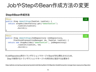 +PC΍4UFQͷ#FBO࡞੒ํ๏ͷมߋ
45
45
@Bea
n

public Step demo01Step(JobRepository jobRepository
,

PlatformTransactionManager tm, Tasklet tasklet)
{

return new StepBuilder(demoTasklet, jobRepository
)

.tasklet(tasklet, tm
)

.build()
;

}
@Bea
n

public Step demo01Step(Tasklet tasklet)
{

return stepBuilderFactory.get(“demoTasklet
)

.tasklet(tasklet
)

.build()
;

}
7
7
4UFQͷ#FBO࡞੒ํ๏
IUUQTHJUIVCDPNTQSJOHQSPKFDUTTQSJOHCBUDIXJLJ4QSJOH#BUDI.JHSBUJPO(VJEFUSBOTBDUJPONBOBHFSCFBOFYQPTVSFDPO
fi
HVSBUJPO
˞+PC3FQPTJUPSZ༻ͷτϥϯβΫγϣϯϚωʔδϟ#FBO͕ඇެ։Խ͞ΕͨͨΊɺ
ɹ4UFQͰ࢖༻͢ΔτϥϯβΫγϣϯϚωʔδϟΛ໌ࣔతʹࢦఆ͢Δඞཁ͋Γ
 