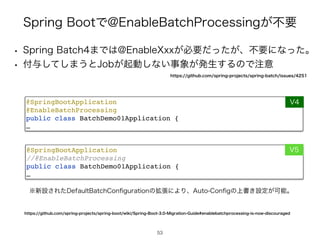 4QSJOH#PPUͰ!OBCMF#BUDI1SPDFTTJOH͕ෆཁ
53
@SpringBootApplicatio
n

@EnableBatchProcessin
g

public class BatchDemo01Application
{

…
@SpringBootApplicatio
n

//@EnableBatchProcessin
g

public class BatchDemo01Application
{

…
7
7
w 4QSJOH#BUDI·Ͱ͸!OBCMF9YY͕ඞཁ͕ͩͬͨɺෆཁʹͳͬͨɻ
w ෇༩ͯ͠͠·͏ͱ+PC͕‫ى‬ಈ͠ͳ͍ࣄ৅͕ൃੜ͢ΔͷͰ஫ҙ
IUUQTHJUIVCDPNTQSJOHQSPKFDUTTQSJOHCPPUXJLJ4QSJOH#PPU.JHSBUJPO(VJEFFOBCMFCBUDIQSPDFTTJOHJTOPXEJTDPVSBHFE
˞৽ઃ͞Εͨ%FGBVMU#BUDI$PO
fi
HVSBUJPOͷ֦ுʹΑΓɺVUP$PO
fi
Hͷ্ॻ͖ઃఆ͕Մೳɻ
IUUQTHJUIVCDPNTQSJOHQSPKFDUTTQSJOHCBUDIJTTVFT
 