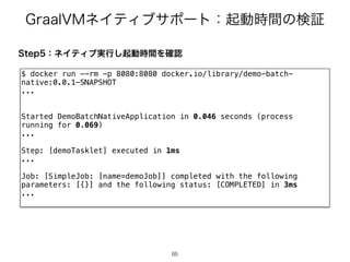 (SBBM7.ωΠςΟϒαϙʔτɿ‫ى‬ಈ࣌ؒͷ‫ূݕ‬
65
65
4UFQɿωΠςΟϒ࣮ߦ͠‫ى‬ಈ࣌ؒΛ֬ೝ
$ docker run --rm -p 8080:8080 docker.io/library/demo-batch-
native:0.0.1-SNAPSHOT
...
Started DemoBatchNativeApplication in 0.046 seconds (process
running for 0.069)
...
Step: [demoTasklet] executed in 1ms
...
Job: [SimpleJob: [name=demoJob]] completed with the following
parameters: [{}] and the following status: [COMPLETED] in 3ms
...
 
