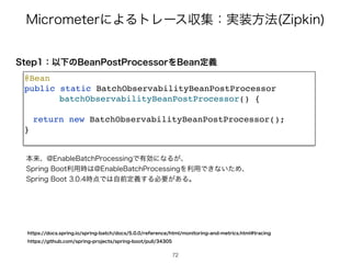 .JDSPNFUFSʹΑΔτϨʔεऩूɿ࣮૷ํ๏ ;JQLJO
4UFQɿҎԼͷ#FBO1PTU1SPDFTTPSΛ#FBOఆٛ
@Bea
n

public static BatchObservabilityBeanPostProcesso
r

batchObservabilityBeanPostProcessor()
{

return new BatchObservabilityBeanPostProcessor()
;

}

ຊདྷɺ!OBCMF#BUDI1SPDFTTJOHͰ༗ޮʹͳΔ͕ɺ
4QSJOH#PPUར༻࣌͸!OBCMF#BUDI1SPDFTTJOHΛར༻Ͱ͖ͳ͍ͨΊɺ
4QSJOH#PPU࣌఺Ͱ͸ࣗલఆٛ͢Δඞཁ͕͋Δɻ
IUUQTEPDTTQSJOHJPTQSJOHCBUDIEPDTSFGFSFODFIUNMNPOJUPSJOHBOENFUSJDTIUNMUSBDJOH
IUUQTHJUIVCDPNTQSJOHQSPKFDUTTQSJOHCPPUQVMM
72
 