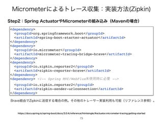 .JDSPNFUFSʹΑΔτϨʔεऩूɿ࣮૷ํ๏ ;JQLJO
4UFQɿ4QSJOHDUVBUPS΍.JDSPNFUFSͷ૊ΈࠐΈʢ.BWFOͷ৔߹ʣ
dependency


groupIdorg.springframework.boot/groupId


artifactIdspring-boot-starter-actuator/artifactId


/dependency


dependency


groupIdio.micrometer/groupId


artifactIdmicrometer-tracing-bridge-brave/artifactId


/dependency


dependency


groupIdio.zipkin.reporter2/groupId


artifactIdzipkin-reporter-brave/artifactId


/dependency


dependency !-- Spring MVC/WebFluxະ࢖༻࣌ʹඞཁ --


groupIdio.zipkin.reporter2/groupId


artifactIdzipkin-sender-urlconnection/artifactId


/dependency
#SBWF‫ܦ‬༝Ͱ;JQLJOʹૹ৴͢Δ৔߹ͷྫɻͦͷଞͷτϨʔαʔ࣮૷ར༻΋ՄೳʢϦϑΝϨϯεࢀরʣɻ
IUUQTEPDTTQSJOHJPTQSJOHCPPUEPDTSFGFSFODFIUNMTJOHMFBDUVBUPSNJDSPNFUFSUSBDJOHHFUUJOHTUBSUFE
73
 