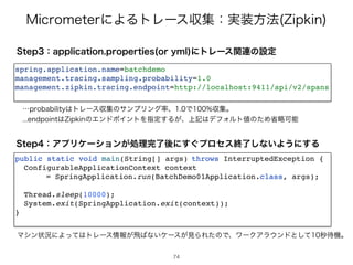.JDSPNFUFSʹΑΔτϨʔεऩूɿ࣮૷ํ๏ ;JQLJO
4UFQɿBQQMJDBUJPOQSPQFSUJFT PSZNM ʹτϨʔεؔ࿈ͷઃఆ
spring.application.name=batchdem
o

management.tracing.sampling.probability=1.
0

management.zipkin.tracing.endpoint=http://localhost:9411/api/v2/span
s

ʜQSPCBCJMJUZ͸τϨʔεऩूͷαϯϓϦϯά཰ɺͰऩूɻ
FOEQPJOU͸;JQLJOͷΤϯυϙΠϯτΛࢦఆ͢Δ͕ɺ্‫ه‬͸σϑΥϧτ஋ͷͨΊলུՄೳ
4UFQɿΞϓϦέʔγϣϯ͕ॲཧ‫͙͢ʹޙྃ׬‬ϓϩηεऴྃ͠ͳ͍Α͏ʹ͢Δ
public static void main(String[] args
)	
throws InterruptedException
{

ConfigurableApplicationContext contex
t

= SpringApplication.run(BatchDemo01Application.class, args)
;

Thread.sleep(10000)
;

System.exit(SpringApplication.exit(context))
;

}

Ϛγϯঢ়‫ʹگ‬Αͬͯ͸τϨʔε৘ใ͕ඈ͹ͳ͍έʔε͕‫ݟ‬ΒΕͨͷͰɺϫʔΫΞϥ΢ϯυͱͯ͠ඵ଴‫ػ‬ɻ
74
 