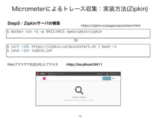.JDSPNFUFSʹΑΔτϨʔεऩूɿ࣮૷ํ๏ ;JQLJO
4UFQɿ;JQLJOαʔόͷߏங
$ docker run -d -p 9411:9411 openzipkin/zipkin
IUUQT[JQLJOJPQBHFTRVJDLTUBSUIUNM
75
$ curl -sSL https://zipkin.io/quickstart.sh | bash -s
$ java -jar zipkin.jar
0S
IUUQMPDBMIPTU
8FCϒϥ΢βͰӈ‫ه‬63-ʹΞΫηε
 