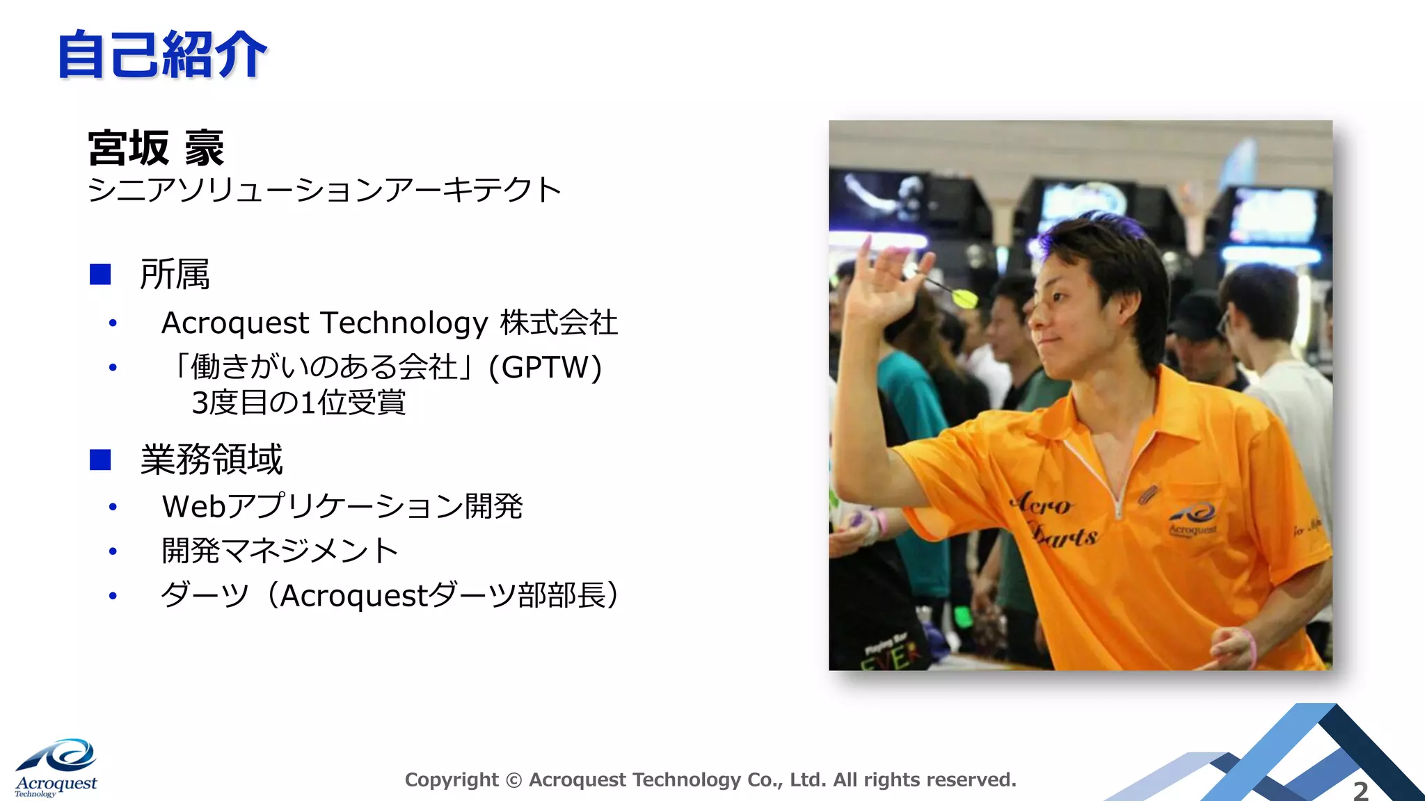 ⾃⼰紹介
Copyright © Acroquest Technology Co., Ltd. All rights reserved.
2
n  所属
•  Acroquest Technology 株式会社
•  「働きがいのある会社」(GPTW)
 3度⽬の1位受賞
n  業務領域
•  Webアプリケーション開発
•  開発マネジメント
•  ダーツ（Acroquestダーツ部部⻑）
宮坂 豪
シニアソリューションアーキテクト
 