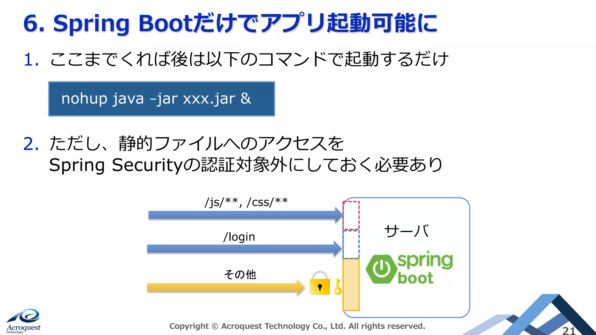 6. Spring Bootだけでアプリ起動可能に
Copyright © Acroquest Technology Co., Ltd. All rights reserved.
21
1.  ここまでくれば後は以下のコマンドで起動するだけ
2.  ただし、静的ファイルへのアクセスを
Spring Securityの認証対象外にしておく必要あり
nohup java –jar xxx.jar &	
サーバ/login	
/js/**, /css/**	
その他	
 