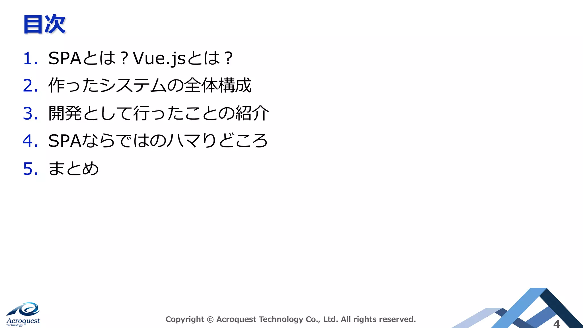 ⽬次
Copyright © Acroquest Technology Co., Ltd. All rights reserved.
4
1.  SPAとは？Vue.jsとは？
2.  作ったシステムの全体構成
3.  開発として⾏ったことの紹介
4.  SPAならではのハマりどころ
5.  まとめ
 