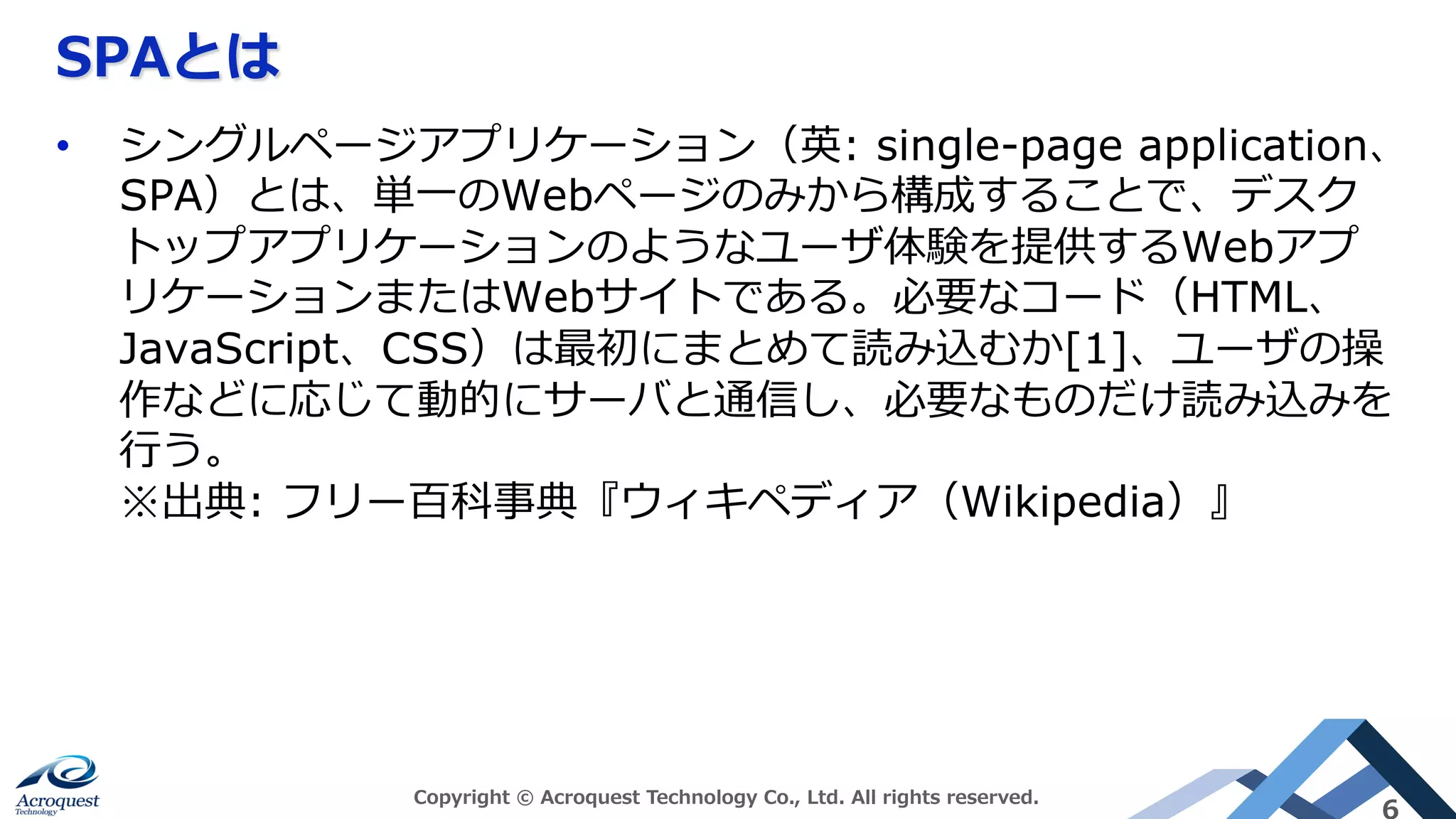 SPAとは
Copyright © Acroquest Technology Co., Ltd. All rights reserved.
6
•  シングルページアプリケーション（英: single-page application、
SPA）とは、単⼀のWebページのみから構成することで、デスク
トップアプリケーションのようなユーザ体験を提供するWebアプ
リケーションまたはWebサイトである。必要なコード（HTML、
JavaScript、CSS）は最初にまとめて読み込むか[1]、ユーザの操
作などに応じて動的にサーバと通信し、必要なものだけ読み込みを
⾏う。
※出典: フリー百科事典『ウィキペディア（Wikipedia）』
 