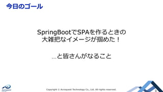 今⽇のゴール
Copyright © Acroquest Technology Co., Ltd. All rights reserved.
3
SpringBootでSPAを作るときの
⼤雑把なイメージが掴めた！
…と皆さんがなること
 