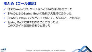 まとめ（ゴール確認）
Copyright © Acroquest Technology Co., Ltd. All rights reserved.
30
ü  従来のWebアプリケーションとSPAの違いが分かった
ü  SPAのときのSpring Bootの役割が⼤雑把に分かった
ü  SPAならではのハマりどころを聞いて、なるほど、と思った
ü  Spring BootでSPAを作ることになったら、
このスライドを読み返そうと思った
 