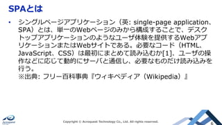 SPAとは
Copyright © Acroquest Technology Co., Ltd. All rights reserved.
6
•  シングルページアプリケーション（英: single-page application、
SPA）とは、単⼀のWebページのみから構成することで、デスク
トップアプリケーションのようなユーザ体験を提供するWebアプ
リケーションまたはWebサイトである。必要なコード（HTML、
JavaScript、CSS）は最初にまとめて読み込むか[1]、ユーザの操
作などに応じて動的にサーバと通信し、必要なものだけ読み込みを
⾏う。
※出典: フリー百科事典『ウィキペディア（Wikipedia）』
 