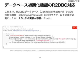 ͜Ε·Ͱɺ3%#$σʔλιʔεʢ$POOFDUJPO'BDUPSZʣͰ͸%#
ॳ‫ظ‬Խ‫ػ‬ೳʢTDIFNBTRMEBUBTRMʣ͕ར༻Ͱ͖ͣɺҎԼ࣮૷͕ඞ
ཁ͕ͩͬͨɺY͔Β࣮૷͕ෆཁͱͳͬͨɻ
σʔλϕʔεॳ‫ظ‬Խ‫ػ‬ೳͷ3%#$ରԠ

// 2.5.x ͔Β͸࣮૷ෆཁʹͳͬͨ
@Configuration(proxyBeanMethods = false)
static class DatabaseInitializationConfiguration {
@Autowired
void initializeDatabase(ConnectionFactory connectionFactory) {
ResourceLoader resourceLoader = new DefaultResourceLoader();
Resource[] scripts = new Resource[] { resourceLoader.getResource(classpath:schema.sql),
resourceLoader.getResource(classpath:data.sql) };
new ResourceDatabasePopulator(scripts).populate(connectionFactory).block();
}
}
Y
IUUQTEPDTTQSJOHJPTQSJOHCPPUEPDTSFGFSFODFIUNMTJOHMFIPXUPJOJUJBMJ[FBEBUBCBTFVTJOHSECD
৽‫ػ‬ೳʗվળ
 