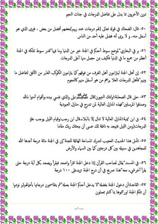 ~
١٠
~
‫اﻟﻨﻌﲓ‬ ‫ﺎت‬ ‫ﺟ‬ ‫ﰲ‬ ‫ﺎت‬ ‫ر‬ ‫ا‬ ‫ﺗﻔﺎﺿﻞ‬ ‫ﲆ‬ ‫ﯾﺪل‬ ‫ﳑﺎ‬ ‫ﯾﲔ‬‫ﺮ‬‫ﺧ‬ٔ ‫ا‬ ‫دون‬
٥٠
-
‫ﻗﺎل‬
:
‫ﺗﻌﺎﱃ‬ ‫ﻗﻮ‬ ‫ﰲ‬ ‫ﺎك‬ ‫اﻟﻀ‬
}
‫رﲠﻢ‬ ‫ﻋﻨﺪ‬ ‫ﺎت‬ ‫در‬ ‫ﳍﻢ‬
{
‫ﻓﲑى‬ ، ‫ﺑﻌﺾ‬ ‫ﻣﻦ‬ ‫ﻓﻀﻞ‬ٔ ‫ﺑﻌﻀﻬﻢ‬
‫ﻫﻮ‬ ‫ي‬ ‫ا‬
‫اﻟﻨﺎس‬ ‫ﻣﻦ‬ ‫ﺪ‬ ٔ ‫ﻠﯿﻪ‬ ‫ﻓﻀﻞ‬ ‫ﻧﻪ‬ٔ ‫ﺮى‬ ‫ﻻ‬ ‫و‬ ،‫ﻪ‬ ‫ﻣ‬ ‫ﺳﻔﻞ‬ٔ
٥١
-
‫ﺎري‬ ‫اﻟﺒ‬ ‫ﰲ‬ ‫و‬
"
‫ﻓﳱﺎ‬ ‫وﻣﺎ‬ ‫ﻧﯿﺎ‬ ‫ا‬ ‫ﻣﻦ‬ ‫ﲑ‬ ‫اﳉﻨﺔ‬ ‫ﰲ‬ ‫ﺪﰼ‬ ٔ ‫ﺳﻮط‬ ‫ﳌﻮﺿﻊ‬
"
‫اﳉﻨﺔ‬ ‫ﰲ‬ ‫ﲤﻠﻜﻪ‬ ‫ﺳﻮط‬ ‫ﻗﺪر‬
‫ﺎت‬ ‫ر‬ ‫ا‬ ‫ﲆ‬ ٔ ‫ﻣﳯﺎ‬ ‫ﺣﺼﻞ‬ ‫ﲟﻦ‬ ‫ﻒ‬ ‫ﻓﻜ‬ ‫ﻧﯿﺎ‬ ‫ا‬ ‫ﰲ‬ ‫ﻣﺎ‬ ‫ﲨﯿﻊ‬ ‫ﻣﻦ‬ ‫ﻋﻈﻢ‬ٔ
٥٢
-
‫اءون‬‫ﱰ‬‫ﯾ‬ ‫ﻛﲈ‬ ‫ﻓﻮﻗﻬﻢ‬ ‫ﻣﻦ‬ ‫اﻟﻐﺮف‬ ‫ﻫﻞ‬ٔ ‫اءون‬‫ﱰ‬‫ﻟﯿ‬ ‫اﳉﻨﺔ‬ ‫ﻫﻞ‬ٔ ‫ٕن‬‫ا‬
‫ﻣﺎ‬ ‫ﻟﺘﻔﺎﺿﻞ‬ ‫ﻓﻖ‬ٔ ‫ا‬ ‫ﻣﻦ‬ ‫ﺮ‬‫اﻟﻐﺎ‬ ‫اﻟﻜﻮﺐ‬
‫ﳯﻢ‬ ‫ﺑ‬
"
‫ﰷﻟﻨﺠﻮم‬ ‫ﻣﳯﻢ‬ ‫ﺳﻔﻞ‬ٔ ‫ﻫﻮ‬ ‫ﻣﻦ‬ ‫اﱒ‬‫ﺮ‬ ‫اﻟﻌﻼ‬ ‫ﺎت‬ ‫ر‬ ‫ا‬ ‫ﻫﻞ‬ٔ ‫ﻓ‬
٥٣
-
‫ﺎﺑﺔ‬ ‫اﻟﺼ‬ ‫ﻗﺎل‬ ‫ﺣﱴ‬
:
‫ﻮن‬ ‫اﻟﻨ‬ ‫ﻟﺌﻚ‬‫و‬‫ا‬
!
‫ﻗﺎل‬
‫ﷺ‬
:
‫ا‬‫ﻮ‬ ‫ﻣ‬ٓ ‫ام‬‫ﻮ‬‫ﻗ‬ٔ‫و‬،‫ﺑﯿﺪﻩ‬ ‫ﻧﻔﴘ‬ ‫ي‬ ‫ا‬‫و‬ ‫ﺑﲆ‬
‫اﳌﺮﺳﻠﲔ‬ ‫ا‬‫ﻮ‬‫وﺻﺪﻗ‬
"
‫اﻟﻌﺒﻮدﯾﺔ‬ ‫ﺎزل‬ ‫ﻣ‬ ‫ﰲ‬ ‫ﺗﺪرج‬ ‫ﳌﻦ‬ ‫اﻟﻌﺎﻟﯿﺔ‬ ‫اﳌﻨﺎزل‬ ‫ﻓﻬﺬﻩ‬
٥٤
-
‫ﳰﯿﺔ‬ ‫اﻦ‬ ‫ق‬
:
‫اﳌﻨﺎز‬
‫ﻟﺒﻼء‬ ‫ٕﻻ‬‫ا‬ ‫ﺗﻨﺎل‬ ‫ﻻ‬ ‫اﻟﻌﺎﻟﯿﺔ‬ ‫ل‬
.
‫رﺟﺐ‬ ‫ﻦ‬‫ا‬ ‫ﻗﺎل‬
:
ّ‫ﻠﻮ‬ ‫ﯾﻮﺟﺐ‬ ‫اﻠﯿﻞ‬ ‫ﺎم‬ ‫وﻗ‬
‫ﺎت‬ ‫ر‬ ‫ا‬
)
‫ﻣﻘﺎﻣﺎ‬ ‫ﺑﻚ‬‫ر‬ ‫ﺒﻌﺜﻚ‬‫ﯾ‬ ‫ن‬ٔ ‫ﻋﴗ‬ ‫ﻓ‬ ‫ﺑﻪ‬ ‫ﺪ‬ ‫ﻓﳤ‬ ‫اﻠﯿﻞ‬ ‫وﻣﻦ‬
٥٥
-
‫ﻠﺠﻨﺔ‬ ‫اﻟﻬﺎﺋ‬ ‫ﺔ‬ ‫اﳌﺴﺎ‬ ‫ﻟﺘﺪرك‬ ‫اﻟﻌﺠﯿﺐ‬ ‫اﳊﺪﯾﺚ‬ ‫ﻫﺬا‬ ‫ﻣﻞ‬ٔ ‫ﺗ‬
"
‫ﷲ‬ ‫ﺪﻫﺎ‬ ٔ ‫ﺔ‬ ‫در‬ ‫ﻣﺎﺋﺔ‬ ‫اﳉﻨﺔ‬ ‫ﰲ‬ ‫ٕن‬‫ا‬
‫اﻟﺴ‬ ‫ﺑﲔ‬ ‫ﻛﲈ‬ ‫ﲔ‬ ‫درﺟ‬ ‫ﰻ‬ ‫ﺑﲔ‬ ‫ﺳ‬ ‫ﰲ‬ ‫ﻦ‬‫ﺎﻫﺪ‬ ‫ﻠﻤ‬
‫رض‬ٔ ‫ا‬‫و‬ ‫ﲈء‬
٥٦
-
‫ﺴﻨﺪ‬‫ﳌ‬‫ا‬ ‫ﰲ‬
"
‫ﺣﱴ‬ ‫ﺔ‬ ‫در‬ ‫ﯾﺔ‬ٓ ‫ﲁ‬ ‫ﯾﺼﻌﺪ‬‫و‬ ٔ‫ﻘﺮ‬ ‫ﻓ‬ ‫اﺻﻌﺪ‬‫و‬ ٔ‫اﻗﺮ‬ ‫اﳉﻨﺔ‬ ‫ﻞ‬ ‫د‬ ‫ٕذا‬‫ا‬ ‫ن‬ٓ‫اﻟﻘﺮ‬ ‫ﻟﺼﺎﺣﺐ‬ ‫ﯾﻘﺎل‬
‫ﻣﻌﻪ‬ ‫ﺧﺮﳾء‬ٓ ٔ‫ﯾﻘﺮ‬
"
‫ﲆ‬ ‫ﯾﺪ‬‫ﺰ‬ ‫اﳉﻨﺔ‬ ‫درج‬ ‫ن‬ٔ ‫ﰲ‬ ‫ﴏﱖ‬ ‫ﻫﺬا‬
١٠٠
‫ﺔ‬ ‫در‬
٥٧
-
‫ﺪة‬ ‫اﻟﻘﺎ‬
:
‫ﺑﻔﻀ‬ ‫اﳉﻨﺔ‬ ‫دﺧﻮل‬ ‫ن‬ٔ
"
‫ﺑﻌﻤ‬ ‫اﳉﻨﺔ‬ ‫ﺪﰼ‬ ٔ ‫ﻞ‬ ‫ﯾﺪ‬ ‫ﻻ‬
"
‫ﻋﲈﳍﻢ‬ٔ ‫ﺑ‬ ‫ﺎﲥﺎ‬ ‫در‬ ‫ﯾﺘﻘﺎﲰﻮن‬ ‫ﰒ‬
)
‫ا‬‫و‬‫ﻧﻮد‬ ‫و‬
‫ﺗ‬ ‫ن‬ٔ
‫ﺗﻌﻤﻠﻮن‬ ‫ﻛﻨﱲ‬ ‫ﲟﺎ‬ ‫ﳣﻮﻫﺎ‬‫اور‬ ‫اﳉﻨﺔ‬ ‫ﻠﲂ‬
 