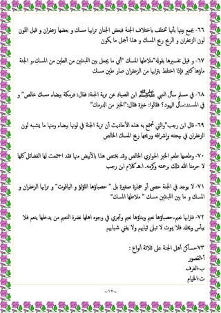~
١٢
~
٦٦
-
‫اﻠﻮن‬ ‫ﻞ‬ ‫ﻗ‬ ‫و‬ ‫ان‬‫ﺮ‬‫زﻋﻔ‬ ‫ﺑﻌﻀﻬﺎ‬ ‫و‬ ‫ﻣﺴﻚ‬ ‫اﲠﺎ‬‫ﺮ‬ ‫اﳉﻨﺎن‬ ‫ﻌﺾ‬ ‫ﻓ‬ ‫اﳉﻨﺔ‬ ‫ﻼف‬ ‫ﺧ‬ ‫ﲣﺘﻠﻒ‬ ‫ﳖﺎ‬ٔ ‫ﺑ‬ ‫ﳯﺎ‬ ‫ﺑ‬ ‫ﳚﻤﻊ‬
‫ﻣﺎ‬ ‫ﲨﻞ‬ٔ ‫ﻫﺬا‬ ‫و‬ ‫اﳌﺴﻚ‬ ‫رﱖ‬ ‫اﻟﺮﱖ‬ ‫و‬ ‫ان‬‫ﺮ‬‫اﻟﺰﻋﻔ‬ ‫ﻟﻮن‬
‫ﻜﻮن‬
٦٧
-
‫ﺑﻘﻮ‬ ‫ﺗﻔﺴﲑﻫﺎ‬ ‫ﻞ‬ ‫ﻗ‬ ‫و‬
”
‫اﳌﺴﻚ‬ ‫ﻣﻼﻃﻬﺎ‬
“
‫اﳉﻨﺔ‬ ‫و‬،‫اﳌﺴﻚ‬ ‫ﻣﻦ‬ ‫اﻟﻄﲔ‬ ‫ﻣﻦ‬ ‫ﲔ‬ ‫ﺒﻨ‬‫ﻠ‬‫ا‬ ‫ﺑﲔ‬ ‫ﳚﻌﻞ‬ ‫ﻣﺎ‬ ‫ي‬ٔ
‫ﻣﺴﻚ‬ ‫ﻃﲔ‬ ‫ﺻﺎر‬ ‫ان‬‫ﺮ‬‫اﻟﺰﻋﻔ‬ ‫ﻣﻦ‬ ‫اﲠﺎ‬‫ﱰ‬‫ﺑ‬ ‫ﻠﻂ‬ ‫اﺧ‬ ‫ٕذا‬‫ﺎ‬‫ﻓ‬ ‫ﻛﺜﲑ‬ ‫ﻣﺎؤﻫﺎ‬
٦٨
-
‫اﻟﻨﱯ‬ ‫ل‬ٔ ‫ﺳ‬ ‫ﻣﺴﲅ‬ ‫ﰲ‬
‫ﷺ‬
‫اﳉﻨﺔ‬ ‫ﺑﺔ‬‫ﺮ‬ ‫ﻋﻦ‬ ‫اﻟﺼﯿﺎد‬ ‫اﻦ‬
:
‫ﻓﻘﺎل‬
:
‫ﺎﻟﺺ‬ ‫ﻣﺴﻚ‬ ‫ﺑﯿﻀﺎء‬ ‫درﻣﻜﺔ‬
"
‫و‬
‫ﺴﻨﺪ‬‫ﳌ‬‫ا‬ ‫ﰲ‬
:
‫ﻓﻘﺎﻟ‬ ‫ﳱﻮد؟‬‫ا‬ ‫ل‬ٔ ‫ﺳ‬
‫ا‬‫ﻮ‬
:
‫ﻓﻘﺎل‬ ‫ﱫة‬
":
‫رﻣﻚ‬ ‫ا‬ ‫ﻣﻦ‬ ‫اﳋﱫ‬
"
٦٩
-
‫رﺟﺐ‬ ‫ﻦ‬‫ا‬ ‫ﻗﺎل‬
”
‫ﻟﻮن‬ ‫ﺸﺒﻪ‬ ‫ﻣﺎ‬ ‫وﻣﳯﺎ‬ ‫ﺑﯿﻀﺎء‬ ‫ﻟﻮﳖﺎ‬ ‫ﰲ‬ ‫اﳉﻨﺔ‬ ‫ﺑﺔ‬‫ﺮ‬ ‫ن‬ٔ ‫ﺎدﯾﺚ‬ ٔ ‫ا‬ ‫ﻫﺬﻩ‬ ‫ﺑﻪ‬ ‫ﳣﻊ‬‫ﲡ‬ ‫اﻟﱵ‬‫و‬
‫اﳋﺎﻟﺺ‬ ‫اﳌﺴﻚ‬ ‫رﱖ‬ ‫ورﳛﻬﺎ‬ ‫اﻗﻪ‬‫ﴍ‬ٕ‫ا‬‫و‬ ‫ﲠﺠﺘﻪ‬ ‫ﰲ‬ ‫ان‬‫ﺮ‬‫اﻟﺰﻋﻔ‬
٧٠
-
‫اﻟﻔﻀ‬ ‫ﻟﻬﺎ‬ ‫ﳣﻌﺖ‬‫ﺟ‬‫ا‬ ‫ﻓﻘﺪ‬ ‫ﻣﳯﺎ‬ ‫ﺑﯿﺾ‬ٔ ‫ﻫﺬا‬ ‫ﳜﺘﺺ‬ ‫وﻗﺪ‬ ‫اﳋﺎﻟﺺ‬ ‫اري‬‫ﻮ‬‫اﳊ‬ ‫اﳋﱫ‬ ‫ﻃﻌﻢ‬ ‫وﻃﻌﻤﻬﺎ‬
‫ﳇﻬﺎ‬ ‫ﺎﺋﻞ‬
‫وﺮﻣﻪ‬ ‫ﺮﲪﺘﻪ‬ ‫ذ‬ ‫ﷲ‬ ‫ﺎ‬ ‫ﺣﺮﻣ‬ ‫ﻻ‬
.
‫ا‬
.
‫رﺟﺐ‬ ‫ﻦ‬‫ا‬ ‫م‬ ‫ﻫـ‬
٧١
-
‫ﺑﻞ‬ ‫ﺻﻐﲑة‬ ‫ﲩﺎرة‬ ‫و‬ٔ ‫ﺣﴡ‬ ‫اﳉﻨﺔ‬ ‫ﰲ‬ ‫ﺪ‬ ‫ﯾﻮ‬ ‫ﻻ‬
"
‫اﻟﯿﺎﻗﻮت‬ ‫و‬ ‫ﻟﺆ‬‫ﺆ‬‫اﻠ‬ ‫ﺣﺼﺒﺎؤﻫﺎ‬
"
‫و‬ ‫ان‬‫ﺮ‬‫اﻟﺰﻋﻔ‬ ‫اﲠﺎ‬‫ﺮ‬ ‫و‬
‫ﻣﺴﻚ‬ ‫ﲔ‬ ‫ﺒﻨ‬‫ﻠ‬‫ا‬ ‫ﺑﲔ‬ ‫ﻣﺎ‬ ‫و‬ ‫اﳌﺴﻚ‬
"
‫اﳌﺴﻚ‬ ‫ﻣﻼﻃﻬﺎ‬
“
٧٢
-
‫اﻫﻠ‬ ‫وﺟﻮﻩ‬ ‫ﰲ‬ ‫وﲡﺮي‬ ‫ﻧﻌﲓ‬ ‫ﺑﻨﺎؤﻫﺎ‬‫و‬ ‫ﻧﻌﲓ‬ ‫ﺣﺼﺒﺎؤﻫﺎ‬،‫ﻧﻌﲓ‬ ‫اﲠﺎ‬‫ﱰ‬‫ﻓ‬
‫ﻓﻼ‬ ‫ﯾﻨﻌﻢ‬ ‫ﻠﻬﺎ‬ ‫ﯾﺪ‬ ‫ﻣﻦ‬ ‫اﻟﻨﻌﲓ‬ ‫ﻧﴬة‬ ‫ﻬﺎ‬
‫ﺷﺒﺎﲠﻢ‬ ‫ﯾﻔﲏ‬ ‫وﻻ‬ ‫ﺛﯿﺎﲠﻢ‬ ‫ﺗﺒﲆ‬ ‫ﻻ‬ ‫ﳝﻮت‬ ‫ﻓﻼ‬ ‫وﳜ‬ ‫س‬ٔ ‫ﯾﺒ‬
٧٣
-
‫اع‬‫ﻮ‬‫ﻧ‬ٔ ‫ﺛﻼﺛﺔ‬ ‫ﲆ‬ ‫اﳉﻨﺔ‬ ‫ﻫﻞ‬ٔ ‫ﻦ‬‫ﻣﺴﺎ‬
:
ٔ
-
‫اﻟﻘﺼﻮر‬
‫ب‬
-
‫اﻟﻐﺮف‬
‫ت‬
-
‫اﳋﯿﺎم‬
 