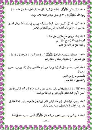~
٢٢
~
١٤٧
-
‫اﻟﻨﱯ‬ ‫ﻓﺴﻜﺖ‬
‫ﷺ‬
‫ﻫﺎ‬ ‫ﻓﻘﺎل‬ ‫اﳉﻨﺔ‬ ‫ﻫﻞ‬ٔ ‫ﺛﯿﺎب‬ ‫ﻋﻦ‬ ‫اﻟﺴﺎﺋﻞ‬ ‫ﻦ‬ٔ ‫ﻗﺎل‬ ‫ﰒ‬ ‫ﺔ‬ ‫ﺳﺎ‬
‫ذا‬ ‫ﻫﻮ‬
‫ﷲ‬ ‫رﺳﻮل‬
‫ﷺ‬
‫ﻗﺎل‬
" :
‫اﳉﻨﺔ‬ ‫ﲦﺮ‬ ‫ﻋﳯﺎ‬ ‫ﺸﻘﻖ‬ ‫ﺑﻞ‬ ‫ﻻ‬
"
‫ات‬‫ﺮ‬‫ﻣ‬ ‫ﺛﻼث‬
.
١٤٨
-
"
‫ﻞ‬ ‫ﻗ‬ ‫ﺮﱐ‬ ‫وﱂ‬ ‫ﰊ‬ ‫ﻣﻦ‬ٓ ‫ﳌﻦ‬ ‫ﻃﻮﰉ‬ ‫ﰒ‬ ‫وﻃﻮﰉ‬ ‫ﰊ‬ ‫ﻣﻦ‬ٓ‫و‬ ‫ﱐ‬ٓ‫ر‬ ‫ﳌﻦ‬ ‫ﻃﻮﰉ‬
:
‫ﰲ‬ ‫ﴭﺮة‬ ‫ﻗﺎل‬ ‫ﻃﻮﰉ‬ ‫وﻣﺎ‬
‫ﻣﺴﲑة‬ ‫ﺔ‬ ‫ﺟ‬
١٠٠
‫ﺎ‬ ‫ﻛﲈ‬ٔ ‫ﻣﻦ‬ ‫ﲣﺮج‬ ‫اﳉﻨﺔ‬ ‫ﻫﻞ‬ٔ ‫ﺛﯿﺎب‬ ‫ﺎم‬
"
‫ﻟﺒﺎﱐ‬ ‫ص‬
١٤٩
-
‫اﳉﻨﺔ‬ ‫ﻫﻞ‬ٔ ‫ﺲ‬‫ﻣﻼ‬ ‫ﻟﺼﻨﻊ‬ ‫ﲔ‬ ‫ﯾﻘ‬‫ﺮ‬‫ﻃ‬ ‫ﻬﻨﺎك‬‫ﻓ‬
:
‫ﲟﺜﺎﺑﺔ‬ ‫ﻃﻮﰉ‬ ‫ﴭﺮة‬
)
‫ﻣﺼﻨﻊ‬
(
‫ﺴﻬﻢ‬‫ﳌﻼ‬
‫ﺛﯿﺎﲠﻢ‬ ‫ﻋﻦ‬ ‫اﳉﻨﺔ‬ ‫ﲦﺎر‬ ‫ﻖ‬ ‫ﺗﻔ‬ ‫ﻧﯿﺔ‬‫ﺎ‬‫اﻟﺜ‬ ‫و‬
١٥٠
-
‫ﻗﻮ‬ ‫ﻠﳱﺎ‬ ‫ﯾﺼﺪق‬ ‫ﺲ‬‫اﳌﻼ‬ ‫ﻫﺬﻩ‬ ‫و‬
‫ﷺ‬
"
‫ﺧﻄﺮ‬ ‫ﻻ‬ ‫و‬ ‫ﲰﻌﺖ‬ ‫ذن‬ٔ ‫ﻻ‬ ‫و‬ ‫ت‬ٔ‫ر‬ ‫ﲔ‬ ‫ﻻ‬ ‫ﻣﺎ‬
‫ﴩ‬ ‫ﻗﻠﺐ‬ ‫ﲆ‬
"
‫ﻟﯿﳯﺎ‬ ‫و‬ ‫ﺟﲈﻟﻬﺎ‬ ‫و‬ ‫ﳤﺎ‬ ‫ﯾ‬‫ز‬ ‫و‬ ‫ﻈﺮﻫﺎ‬ ‫ﻣ‬ ‫ﰲ‬
١٥١
-
‫ن‬ٔ ‫ﺑ‬ ‫ﺗﻌﺎﱃ‬ ‫و‬ ‫ﻧﻪ‬‫ﺎ‬ ‫ﺳﺒ‬ ‫ﱪ‬ ٔ ‫ﻓ‬
)
‫ﺣﺮﺮ‬ ‫ﻓﳱﺎ‬ ‫ﻟﺒﺎﺳﻬﻢ‬
(
‫ﻫﺬا‬ ‫و‬
‫ﺎن‬ ‫ﻧﻮ‬ ‫اﳊﺮﺮ‬
)
‫و‬ ‫ﺳﻨﺪس‬ ‫ﻣﻦ‬ ‫ﺴﻮن‬ ‫ﯾﻠ‬
‫اﺳﺘﱪق‬
(
‫اﳊﺮﺮ‬ ‫ﻣﻦ‬ ‫رق‬ ‫ﻣﺎ‬ ‫ﺴﻨﺪس‬‫ﻟ‬‫ﻓﺎ‬
‫ﻪ‬ ‫ﻣ‬ ‫ﻠﻆ‬ ‫ﻣﺎ‬ ‫ﺳﺘﱪق‬ ‫و‬
١٥٢
-
‫ﺛﯿﺎﲠﻢ‬ ‫ﺑﻠﻮن‬ ‫ﱪ‬ ٔ ‫ﻛﲈ‬
)
‫اﺳﺘﲑق‬ ‫و‬ ‫ﺧﴬ‬ ‫ﺳﻨﺪس‬ ‫ﺛﯿﺎب‬ ‫ﳱﻢ‬‫ﺎ‬
(
‫ﺧﴬ‬ٔ ‫ا‬‫و‬ ‫اﻠﯿﺎس‬ ‫ﻟﲔ‬ٔ ‫ﻓﺎﳊﺮﺮ‬
‫ﻠ‬ ‫ﺲ‬‫اﳌﻼ‬ ‫اﻟﲔ‬ ‫و‬ ‫ﻠﻌﲔ‬ ‫ان‬‫ﻮ‬‫ﻟ‬ٔ ‫ا‬ ‫اﻓﻀﻞ‬ ‫ﲾﻌﻞ‬ ‫ان‬‫ﻮ‬‫ﻟ‬ٔ ‫ا‬ ‫ﺣﺴﻦ‬ٔ
١٥٣
-
‫ﺑﻘﻮ‬ ‫ﱪ‬ ‫ا‬ ‫و‬
}
‫ﺎ‬
‫ﳱﻢ‬
{
‫ﺑﻞ‬ ‫ﺎ‬ ‫ﳐﻔ‬ ‫ﻃﻨﺎ‬ ‫ﺲ‬ ‫ﻟ‬ ‫و‬ ‫اﻫﺮﱒ‬‫ﻮ‬‫ﻇ‬ ‫ﳚﻤﻞ‬ ‫رزا‬ ً‫ا‬‫ﺮ‬‫ﻇﺎﻫ‬ ‫اﻠﺒﺎس‬ ‫ﻫﺬا‬ ‫ن‬ٔ ‫ﺑ‬
‫ﳢﺎء‬‫ا‬‫و‬ ‫اﳌﻨﻈﺮ‬ ‫وﺣﺴﻦ‬ ‫اﶺﺎل‬‫و‬ ‫ﯾﻨﺔ‬‫ﺰ‬‫ﻠ‬ ‫ﺜﯿﺎب‬‫ﻟ‬‫ا‬ ‫ﻓﻮق‬ ‫ﺲ‬ ‫ﯾﻠ‬
١٥٤
-
‫ﻓﻘﺎل‬ ‫ﯿﻨﻪ‬‫ﻟ‬ ‫ﻣﻦ‬ ‫ا‬‫ﻮ‬‫ﻌﺠﺒ‬ ‫ﻓ‬ ‫ﺣﺮﺮ‬ ‫ﺛﻮب‬ ‫ﻠﻨﱯ‬ ‫ﻫﺪي‬ٔ
‫ﷺ‬
‫اﳉﻨﺔ‬ ‫ﰲ‬ ‫ﻣﻌﺎذ‬ ‫ﻦ‬ ‫ﺳﻌﺪ‬ ‫ﳌﻨﺎدﯾﻞ‬
 