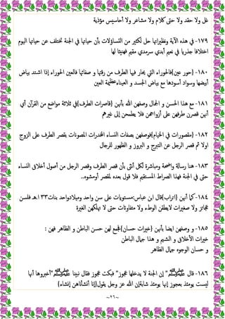 ~
٢٦
~
‫ﻣﺆذﯾﺔ‬ ‫ﺲ‬ ‫ﺎﺳ‬ ٔ ‫وﻻ‬ ‫ﻣﺸﺎﻋﺮ‬ ‫وﻻ‬ ‫م‬ ‫ﺣﱴ‬ ‫وﻻ‬ ‫ﺣﻘﺪ‬ ‫وﻻ‬ ‫ﻞ‬
١٧٩
-
‫اﻟﯿﻮم‬ ‫ﺎﲥﺎ‬ ‫ﺣ‬ ‫ﻋﻦ‬ ‫ﲣﺘﻠﻒ‬ ‫اﳉﻨﺔ‬ ‫ﰲ‬ ‫ﺎﲥﺎ‬ ‫ﺣ‬ ‫ن‬ٔ ‫ﺑ‬ ‫ﺴﺎؤﻻت‬ ‫ﻟ‬‫ا‬ ‫ﻣﻦ‬ ‫ﲑ‬ ‫ﻟﻜ‬ ‫ﻞ‬ ‫اﲥﺎ‬‫ﲑ‬‫ﻧﻈ‬‫و‬ ‫ﯾﺔ‬ٓ ‫ا‬ ‫ﻫﺬﻩ‬ ‫ﰲ‬
‫ﻟﻬﺎ‬ ‫ﺎ‬ ‫ﻬﻨ‬‫ﻓ‬ ‫ﻣﻘﲓ‬ ‫ﴎﻣﺪي‬ ‫ﺑﺪي‬ٔ ‫ﻧﻌﲓ‬ ‫ﰲ‬ ‫ﺬر‬ ‫ﻼﻓﺎ‬ ‫اﺧ‬
١٨٠
-
}
‫ﲔ‬ ‫ﺣﻮر‬
{
‫اﻟﻄﺮ‬ ‫ﻓﳱﺎ‬ ‫ﳛﺎر‬ ‫اﻟﱵ‬ ‫ﻓﺎﳊﻮراء‬
‫ﺑﯿﺎض‬ ‫اﺷﺘﺪ‬ ‫ٕذا‬‫ا‬ ‫اﳊﻮراء‬ ‫ﻓﺎﻟﻌﲔ‬ ‫ﺻﻔﺎﲛﺎ‬ ‫و‬ ‫ﻗﳤﺎ‬‫ر‬ ‫ﻣﻦ‬ ‫ف‬
‫اﻟﻌﲔ‬ ‫ﳰﺔ‬‫ﻋﻈ‬‫ﯿﻨﺎء‬‫ﻟﻌ‬‫ا‬ ‫و‬ ‫اﳉﺴﺪ‬ ‫ﺑﯿﺎض‬ ‫ﻣﻊ‬ ‫ﺳﻮدﻫﺎ‬ٔ ‫اد‬‫ﻮ‬‫وﺳ‬ ‫ﯿﻀﻬﺎ‬‫ٔﺑ‬
١٨١
-
‫ﳖﻦ‬ٔ ‫ﺑ‬ ‫ﷲ‬ ‫وﺻﻔﻬﻦ‬ ‫اﶺﺎل‬ ‫و‬ ‫اﳊﺴﻦ‬ ‫ﻫﺬا‬ ‫ﻣﻊ‬
}
‫اﻟﻄﺮف‬ ‫ات‬‫ﴏ‬‫ﻗﺎ‬
{
‫ي‬ٔ ‫ن‬ٓ‫اﻟﻘﺮ‬ ‫ﻣﻦ‬ ‫اﺿﻊ‬‫ﻮ‬‫ﻣ‬ ‫ﺛﻼﺛﺔ‬ ‫ﰲ‬
‫ﲑﱒ‬ ‫ٕﱃ‬‫ا‬ ‫ﯾﻄﻤﺤﻦ‬ ‫ﻓﻼ‬ ‫ﻦ‬ ‫زوا‬ٔ ‫ﲆ‬ ‫ﻓﻬﻦ‬‫ﺮ‬‫ﻃ‬ ‫ﻗﴫن‬ ‫ﳖﻦ‬ٔ
١٨٢
-
}
‫ﰲ‬ ‫ﻣﻘﺼﻮرات‬
‫اﳋﯿﺎم‬
{
‫اﻟﺰوج‬ ‫ﲆ‬ ‫اﻟﻄﺮف‬ ‫ﺑﻘﴫ‬ ‫ت‬ ‫اﳌﺼﻮ‬ ‫ات‬‫ر‬‫ﺪ‬ ‫ا‬ ‫ﺴﺎء‬ ‫ﻟ‬‫ا‬ ‫ﺑﺼﻔﺎت‬ ‫ﻓﻮﺻﻔﻬﻦ‬
‫ﺎل‬ ‫ﻠﺮ‬ ‫اﻟﻈﻬﻮر‬ ‫و‬ ‫اﻟﱪوز‬ ‫و‬ ‫اﻟﺘﱪج‬ ‫ﻋﻦ‬ ‫ﻞ‬ ‫اﻟﺮ‬ ‫ﻗﴫ‬ ‫ﰒ‬ ‫اوﻻ‬
١٨٣
-
‫ﺴﺎء‬ ‫ﻟ‬‫ا‬ ‫ﻼق‬ ٔ ‫ﺻﻮل‬ٔ ‫ﻣﻦ‬ ‫ﻞ‬ ‫اﻟﺮ‬ ‫وﻗﴫ‬ ‫اﻟﻄﺮف‬ ‫ﻗﴫ‬ ‫ن‬ٔ ‫ﺑ‬ ‫ﻧﱺ‬ٔ ‫ﻟﲁ‬ ‫ﺎﴍة‬ ‫وﻣ‬ ‫اﲵﺔ‬‫و‬ ‫رﺳﺎ‬ ‫ﻫﻨﺎ‬
‫ﳌﻘﴫ‬ ‫ﺑﻌﺪﻩ‬ ‫ﻗﻮل‬ ‫ﻓﻼ‬ ‫ﺴﺘﻘﲓ‬‫ﳌ‬‫ا‬ ‫اط‬‫ﴫ‬‫اﻟ‬ ‫ﻓﻬﺬا‬ ‫اﳉﻨﺔ‬ ‫ﰲ‬ ‫ﺣﱴ‬
‫وﻣﺸﻮﻩ‬ٔ
..
١٨٤
-
‫ﳖﻦ‬ٔ ‫ﻛﲈ‬
}
‫اب‬‫ﺮ‬ ‫ا‬
{
‫ﻋﺒﺎس‬ ‫اﻦ‬ ‫ﻗﺎل‬
:
‫ﺑﻨﺎت‬ ‫ﺪ‬ ‫ا‬‫و‬‫ﻼد‬ ‫وﻣ‬ ‫ﺪ‬ ‫ا‬‫و‬ ‫ﺳﻦ‬ ‫ﲆ‬ ‫ت‬ ‫ﺴﺘﻮ‬‫ﻣ‬
٣٣
‫ا‬
.
‫ﻓﻠﺴﻦ‬ ‫ﻫـ‬
‫اﻟﻐﲑة‬ ‫ﲥﻠﻜﻬﻦ‬ ‫ﻻ‬ ‫ﺣﱴ‬ ‫ت‬ ‫ﻔﺎو‬ ‫ﻣ‬ ‫وﻻ‬ ‫اﻟﻮطء‬ ‫ﻻﯾﻄﻘﻦ‬ ‫ات‬‫ﲑ‬‫ﺻﻐ‬ ‫وﻻ‬ ‫ﺰ‬‫ﲺﺎ‬
١٨٥
-
‫ﳖﻦ‬ٔ ‫ﺑ‬ ‫اﯾﻀﺎ‬ ‫وﺻﻔﻬﻦ‬ ‫و‬
}
‫ﺣﺴﺎن‬ ‫ات‬‫ﲑ‬
{
‫ﻓﻬﻦ‬ ‫اﻟﻈﺎﻫﺮ‬ ‫و‬ ‫اﻟﺒﺎﻃﻦ‬ ‫ﺣﺴﻦ‬ ‫ﻟﻬﻦ‬ ‫ﲾﻤﻊ‬
:
‫ﻫﺬ‬ ‫و‬ ‫اﻟﺸﲓ‬ ‫و‬ ‫ﻼق‬ ٔ ‫ا‬ ‫ات‬‫ﲑ‬
‫اﻟﺒﺎﻃﻦ‬ ‫ﺟﲈل‬ ‫ا‬
‫اﻟﻈﺎﻫﺮ‬ ‫ﺟﲈل‬ ‫اﻟﻮﺟﻮﻩ‬ ‫ﺣﺴﺎن‬ ‫و‬
١٨٦
-
‫ﻗﺎل‬
‫ﷺ‬
"
‫ﲺﻮز‬ ‫ﻠﻬﺎ‬ ‫ﯾﺪ‬ ‫ﻻ‬ ‫اﳉﻨﺔ‬ ‫ٕن‬‫ا‬
"
‫ﺎ‬ ‫ﻧﺒ‬ ‫ﻓﻘﺎل‬ ‫ﲺﻮز‬ ‫ﻜﺖ‬ ‫ﻓ‬
‫ﷺ‬
"
‫ﳖﺎ‬ٔ ‫ﱪوﻫﺎ‬ ٔ
‫ﯾﻘﻮل‬ ‫ﻞ‬ ‫و‬ ‫ﻋﺰ‬ ‫ﷲ‬ ‫ٕن‬‫ا‬‫ﺷﺎﺑﺔ‬ ‫ﺬ‬ ‫ﯾﻮﻣ‬ ‫ٕﳖﺎ‬‫ا‬ ‫ﺑﻌﺠﻮز‬ ‫ﺬ‬ ‫ﯾﻮﻣ‬ ‫ﺴﺖ‬ ‫ﻟ‬
}
‫ﺸﺎء‬ٕ‫ا‬ ‫ﻫﻦ‬ ٔ ‫ﺸ‬ٔ ٕ‫ا‬
{
 
