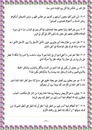 ~
٢٩
~
‫اﳌﻨﻜﺪر‬ ‫ﻦ‬ ‫ﶊﺪ‬ ‫ﻗﺎل‬
:
‫اﻟﻘ‬ ‫ﯾﻮم‬ ‫ﰷن‬ ‫ٕذا‬‫ا‬
‫ﺎد‬ ‫ﻣ‬ ‫دى‬ ‫ﺎﻣﺔ‬
٢٠٢
-
:
‫ﻮﱒ‬ ‫ﺳﻜ‬ٔ ‫ﺸﯿﻄﺎن‬‫ﻟ‬‫ا‬ ‫اﻣﲑ‬‫ﺰ‬‫ﻣ‬ ‫و‬ ‫اﻠﻬﻮ‬ ‫ﳎﺎﻟﺲ‬ ‫ﻋﻦ‬ ‫ﺴﻬﻢ‬‫ٔﻧﻔ‬ ‫و‬ ‫ﺳﲈﻋﻬﻢ‬ٔ ‫ﯾﲋﻫﻮن‬ ‫ا‬‫ﻮ‬‫ﻧ‬‫ﰷ‬ ‫ﻦ‬ ‫ا‬ ‫ﻦ‬ٔ
‫ﲢﻤﯿﺪي‬ ‫و‬ ‫ﲤﺠﯿﺪي‬ ‫ﲰﻌﻮﱒ‬ٔ ‫و‬ ‫اﳌﺴﻚ‬ ‫ض‬ ‫ر‬
"
٢٠٣
-
‫ﺳﻮرة‬ ‫ﰲ‬ ‫ﻣﺎ‬ ‫ﻣﳯﺎ‬ ‫و‬ ‫ﻧﯿﺎ‬ ‫ا‬ ‫ﰲ‬ ‫ﳯﻢ‬ ‫ﺑ‬ ‫ﰷن‬ ‫ﻓ‬ ‫ﺪﺛﻮن‬ ‫ﺘ‬ ‫ﻓ‬ ‫ﺑﻌﻀﺎ‬ ‫ﺑﻌﻀﻬﻢ‬ ‫رة‬ ‫ز‬ ‫ﻫﻠﻬﺎ‬ٔ ‫ﻧﻌﲓ‬ ‫وﻣﻦ‬
‫اﻟﺼﺎﻓﺎت‬
}
‫ﺑﻌﺾ‬ ‫ﲆ‬ ‫ﺑﻌﻀﻬﻢ‬ ‫ﻞ‬ ‫ﻗ‬ٔ ‫ﻓ‬
‫ﺴﺎءﻟﻮن‬ ‫ﯾ‬
*
‫ﻗﺮﻦ‬ ‫ﱄ‬ ‫ﰷن‬ ‫ٕﱐ‬‫ا‬ ‫ﻗﺎل‬
٢٠٤
-
‫ﻫﻼل‬ ‫ﻦ‬ ‫ﲪﯿﺪ‬ ‫ﻗﺎل‬
:
‫ا‬ ‫ﲆ‬ ٔ ‫ا‬ ‫ﺳﻔﻞ‬ٔ ‫ا‬ ‫ﺰور‬ ‫وﻻ‬ ‫ﺳﻔﻞ‬ٔ ‫ا‬ ‫ﲆ‬ ٔ ‫ا‬ ‫ﻓﲒور‬ ‫اورون‬‫ﱱ‬‫ﯾ‬ ‫ﳖﻢ‬ٔ ‫ﺑﻠﻐﻨﺎ‬
.
‫ﻫـ‬
‫اﳌﻨﺎزل‬ ‫ﲆ‬ ٔ ‫ﰲ‬ ‫ﻧﻪ‬ٔ ‫ﺪﺑ‬ ‫ا‬‫ﻮ‬‫اﻟ‬ ‫ﯾﻈﻦ‬ ‫ٕذ‬‫ا‬ ‫ﳍﻢ‬ ‫ﺎة‬ ‫ا‬‫ﺮ‬‫ﻣ‬ ‫ﻪ‬ ‫ﻓ‬ ‫ﻫﺬا‬
٢٠٥
-
}
‫ﺧﻔﻲ‬ٔ ‫ﻣﺎ‬ ‫ﻧﻔﺲ‬ ‫ﺗﻌﲅ‬ ‫ﻓﻼ‬
{
‫ﺷﳫ‬ ‫وﻻ‬ ‫ﻗﺪرﻩ‬ ‫وﻻ‬ ‫ﺴﻪ‬ ‫ﻣﺎ‬ ‫ﯾﻌﺮف‬ ‫ﻻ‬ ‫ﻧﻌﲓ‬ ‫اﳉﻨﺔ‬ ‫ﰲ‬ ‫ن‬ٔ ‫ﻓﳱﺎ‬
‫ﳜﻄﺮ‬ ‫ﻻ‬ ‫ﻪ‬
‫ﻣﺎﱐ‬ٔ ‫ﺗﺪرﻛﻪ‬ ‫وﻻ‬ ‫ﻋﻘﻞ‬ ‫ﯾﺘﻮﳘﻪ‬ ‫وﻻ‬ ‫ﺎل‬ ‫ﺧ‬ ‫ﰲ‬ ‫ﯾﺪر‬ ‫وﱂ‬ ‫ل‬ ‫ﲆ‬
٢٠٦
-
‫اﶺﯿ‬ ‫اﳌﻨﺎﻇﺮ‬‫و‬ ‫اﳌﺸﺎرب‬‫و‬ ‫ﰻ‬ٓ ‫اﳌ‬‫و‬ ‫ﺴﺎء‬ ‫ﻟ‬‫ا‬ ‫ﻣﻦ‬ ‫اﻟﻨﻌﲓ‬ ‫ﻫﺬا‬ ‫ﰲ‬ ‫ﻜﻮن‬ ‫ن‬ٔ ‫ﺘﺨﯿﻞ‬‫ﯾ‬ ‫ﻣﻦ‬
‫ﺮﻩ‬‫ﯾﺘﺬ‬ ‫وﻻ‬ ‫ﺴﺎﻩ‬ ‫ﯾ‬‫و‬ ‫ﻋﻨﻪ‬ ‫ﯾﺬﻫﻞ‬ ‫ﰒ‬ ‫اﳋﺪم‬‫و‬ ‫ﳖﺎرواﻟﻌﯿﻮن‬ٔ ‫ا‬‫و‬
!
‫ﻫﺬا؟‬ ‫ﻜﻮن‬ ‫ﻫﻞ‬
٢٠٧
-
‫ﳐ‬ ‫ﯾﻌﻄﺎﻩ‬ ‫ﻧﻌﲓ‬ ‫ﻓﻀﻞ‬ٔ ‫رﲠﻢ‬ ‫ﯾﻌﻄﳱﻢ‬ ‫ﲔ‬ ‫ﻧﻌﻢ‬
‫ﻣﺴﲅ‬ ‫ﻓﻔﻲ‬ ‫ﻠﻮق‬
"
‫دى‬ ‫اﳉﻨﺔ‬ ‫اﳉﻨﺔ‬ ‫ﻫﻞ‬ٔ ‫ﻞ‬ ‫د‬ ‫ٕذا‬‫ا‬
‫ﯾﻨﺠﺰﳈﻮﻩ‬ ‫ن‬ٔ ‫ﯾﺪ‬‫ﺮ‬ ‫ﺪا‬ ‫ﻣﻮ‬ ‫ﷲ‬ ‫ﻋﻨﺪ‬ ‫ﻟﲂ‬ ‫ٕن‬‫ا‬ ‫اﳉﻨﺔ‬ ‫ﻫﻞ‬ٔ ‫ﺎد‬ ‫ﻣ‬
٢٠٨
-
‫ﺎب‬ ‫اﳊ‬ ‫ﻜﺸﻒ‬ ‫ﻓ‬ ‫ﻗﺎل‬ ‫اﻟﻨﺎر‬ ‫ﻣﻦ‬ ‫وﳚﺮ‬ ‫اﳉﻨﺔ‬ ‫ﻠﻨﺎ‬ ‫ﯾﺪ‬‫و‬ ‫وﺟﻮﻫﻨﺎ‬ ‫ﺾ‬ ‫ﯾ‬ ‫ﱂ‬ٔ‫ﻫﻮ؟‬ ‫ﻣﺎ‬ ‫ﻟﻮن‬‫ﻮ‬‫ﯾﻘ‬
‫دة‬ ‫اﻟﺰ‬ ‫وﻫﻮ‬ ‫ٕﻟﯿﻪ‬‫ا‬ ‫اﻟﻨﻈﺮ‬ ‫ﻣﻦ‬ ‫ﳱﻢ‬ٕ‫ا‬ ‫ﺣﺐ‬ٔ ‫ﺎ‬ ‫ﺷ‬ ‫ﻋﻄﺎﱒ‬ٔ ‫ﳁﺎ‬ ‫ٕﻟﯿﻪ‬‫ا‬ ‫ﻨﻈﺮون‬ ‫ﻓ‬
٢٠٩
-
"
‫ﳁ‬
‫ٕﻟﯿﻪ‬‫ا‬ ‫اﻟﻨﻈﺮ‬ ‫ﻣﻦ‬ ‫ﳱﻢ‬ٕ‫ا‬ ‫ﺣﺐ‬ٔ ‫ﺎ‬ ‫ﺷ‬ ‫ﻋﻄﺎﱒ‬ٔ ‫ﺎ‬
"
‫ﻦ‬ ُ‫ﺳ‬ ‫ا‬ ‫اﻟﻨﻌﲓ‬ ‫ﻋﻈﻢ‬ٔ ‫ﱔ‬ ‫اﻟﻨﻈﺮ‬ ‫ة‬ ‫ن‬ٔ ‫ﲅ‬ُ‫ﻌ‬‫ﻓ‬
‫اﻟﻬﺎ‬‫ﺆ‬‫ﺴ‬ ‫ﺎء‬ ‫ا‬
"
‫اﻟﻜﺮﱘ‬ ‫ﻚ‬ ‫و‬ ‫ٕﱃ‬‫ا‬ ‫اﻟﻨﻈﺮ‬ ‫ة‬ ٔ ‫ﺳ‬ٔ ‫و‬
 