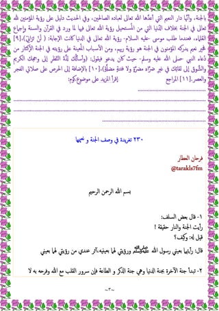 ~
٣
~
‫ﲔ‬ ‫اﳌﺆﻣ‬ ‫رؤﯾﺔ‬ ‫ﲆ‬ ‫دﻟﯿﻞ‬ ‫اﳊﺪﯾﺚ‬ ‫وﰲ‬ ،‫اﻟﺼﺎﳊﲔ‬ ‫ﻟﻌﺒﺎدﻩ‬ ‫ﺗﻌﺎﱃ‬ ‫ﷲ‬ ‫ﺪﻫﺎ‬ ٔ ‫اﻟﱵ‬ ‫اﻟﻨﻌﲓ‬ ‫دار‬ ‫ﺎ‬‫ﳖ‬ٔ‫و‬ ،‫ﳉﻨﺔ‬
‫و‬ ‫ﺴﻨﺔ‬‫ﻟ‬‫ا‬‫و‬ ‫ن‬ٓ‫اﻟﻘﺮ‬ ‫ﰲ‬ ‫ورد‬ ‫ﳌﺎ‬ ‫ﻓﳱﺎ‬ ‫ﺗﻌﺎﱃ‬ ‫ﷲ‬ ‫رؤﯾﺔ‬ ‫ﺘﺤﯿﻞ‬‫ﺴ‬ُ‫ﳌ‬‫ا‬ ‫ﻣﻦ‬ ‫اﻟﱵ‬ ‫ﻧﯿﺎ‬ُ ‫ا‬ ‫ﲞﻼف‬ ‫اﳉﻨﺔ‬ ‫ﰲ‬ ‫ﺗﻌﺎﱃ‬
‫ﺟﲈع‬ٕ‫ا‬
‫ﻣﻮﳻ‬ ‫ﻃﻠﺐ‬ ‫ﻓﻌﻨﺪﻣﺎ‬ ،‫ﻠﲈء‬ُ‫ﻌ‬‫اﻟ‬
-
‫اﻟﺴﻼم‬ ‫ﻠﯿﻪ‬
-
‫ﺎﺑﺔ‬ ٕ‫ﻻ‬‫ا‬ ‫ﻧﺖ‬‫ﰷ‬ ‫ﻧﯿﺎ‬ ‫ا‬ ‫ﰲ‬ ‫ﺗﻌﺎﱃ‬ ‫ﷲ‬ ‫رؤﯾﺔ‬
) :
ْ ِ
‫اﱐ‬َ‫ﺮ‬َ ْ‫ﻦ‬َ‫ﻟ‬
(
،
]
٩
[
‫ﻣﻦ‬ ‫ٕﻛﺜﺎر‬‫ﻻ‬‫ا‬ ‫اﳉﻨﺔ‬ ‫ﰲ‬ ‫رؤﯾﺘﻪ‬ ‫ﲆ‬ ‫ﯿﻨﺔ‬‫ﻌ‬ُ‫ﳌ‬‫ا‬ ‫ﺳﺒﺎب‬ٔ ‫ا‬ ‫وﻣﻦ‬ ،‫رﲠﻢ‬ ‫رؤﯾﺔ‬ ‫ﻫﻮ‬ ‫اﳉﻨﺔ‬ ‫ﰲ‬ ‫ﻮن‬ ‫اﳌﺆﻣ‬ ‫ﯾﺪرﻛﻪ‬ ‫ﻧﻌﲓ‬ ‫ﳀﲑ‬
‫اﻟﻨﱯ‬ ‫ﺎء‬ ُ‫د‬
-
‫وﺳﲅ‬ ‫ﻠﯿﻪ‬ ‫ﷲ‬ ‫ﺻﲆ‬
-
‫ﻘ‬ ‫ﻓ‬ ‫ﯾﺪﻋﻮ‬ ‫ﰷن‬ ‫ﺚ‬ ‫ﺣ‬
‫ﻮل‬
) :
ِ‫ﱘ‬‫اﻟﻜﺮ‬ ‫ﻚ‬ِ ‫و‬ ‫ٕﱃ‬‫ا‬ ِ‫ﺮ‬‫ﻈ‬‫اﻟﻨ‬ َ‫ة‬ ُٔ ‫ﺳ‬ٔ‫و‬
ٍ ‫ﻣﻀ‬ ٍ‫ﺔ‬‫ﻨ‬ ‫ﻓ‬ ‫وﻻ‬ ٍ‫ة‬‫ﻣﴬ‬ َ‫ء‬‫ا‬‫ﴐ‬ ِ‫ﲑ‬ ‫ﰲ‬ ‫ﻚ‬ِ‫ﺋ‬‫ﻟﻘﺎ‬ ‫ٕﱃ‬‫ا‬ َ
‫ﻮق‬‫اﻟﺸ‬‫و‬
(
،
]
١٠
[
‫اﻟﻔﺠﺮ‬ ‫ﺻﻼﰐ‬ ‫ﲆ‬ ‫اﳊﺮص‬ ‫ٕﱃ‬‫ا‬ ‫ٕﺿﺎﻓﺔ‬‫ﻻ‬
‫اﻟﻌﴫ‬‫و‬
].
١١
[
‫اﺟﻊ‬‫ﺮ‬‫اﳌ‬
ٔ‫ٕﻗﺮ‬‫ا‬
‫ﯾﺪ‬‫ﺰ‬‫اﳌ‬
‫ﻣﻮﺿﻮع‬ ‫ﲆ‬
.
‫ﻮم‬
:
..............................................
.
.
.
.
.
.
.
.
.
.
.
.
.
.
.
.
.
.
.
.
.
.
.
.
.
.
.
.
.
.
.
.
.
.
.
.
.
.
.
.
.
.
.
.
.
.
.
.
.
.
.
.
.
.
.
.
.
.
.
.
.
.
.
.
.
.
.
.
.
.
.
.
.
.
.
.
.
.
.
.
.
.
.
.
.
.
.
.
.
.
.
.
.
.
.
.
.
.
.
.
.
.
.
.
.
.
.
.
.
.
.
.
.
.
.
.
.
.
.
.
.
.
.
.
.
.
.
.
.
.
.
.
.
.
.
.
.
.
.
.
.
.
.
.
.
.
.
.
.
.
.
.
.
.
.
.
.
.
.
.
.
.
.
.
.
.
.
.
.
.
.
.
.
.
.
.
.
.
.
.
.
.
.
.
.
.
.
.
.
.
.
.
.
.
.
.
.
.
.
.
.
.
.
.
.
.
.
.
.
.
.
.
.
.
.
.
.
.
.
.
.
.
.
.
.
.
.
.
.
.
.
.
.
.
.
.
.
.
.
.
.
.
.
.
.
.
.
.
.
.
.
.
.
.
.
.
.
.
.
.
.
.
.
.
.
.
.
.
.
.
.
.
.
.
.
.
.
.
.
.
.
.
.
.
.
.
.
.
.
.
.
.
.
.
.
.
.
.
.
.
.
.
.
.
.
.
.
.
.
.
.
.
.
.
.
.
.
.
.
.
.
.
.
.
.
.
.
.
.
.
٢٣٠
‫ﳰﻬﺎ‬‫ﻧﻌ‬ ‫و‬ ‫اﳉﻨﺔ‬ ‫وﺻﻒ‬ ‫ﰲ‬ ‫ﯾﺪة‬‫ﺮ‬‫ﺗﻐ‬
‫اﻟﻌﻄﺎر‬ ‫ﺎن‬ ‫ﻓﺮ‬
tarakls7fm
@
‫اﻟﺮﺣﲓ‬ ‫اﻟﺮﲪﻦ‬ ‫ﷲ‬ ‫ﺴﻢ‬
١
-
‫اﻟﺴﻠﻒ‬ ‫ﺑﻌﺾ‬ ‫ﻗﺎل‬
:
‫ﻘﺔ‬ ‫ﺣﻘ‬ ‫اﻟﻨﺎر‬‫و‬ ‫اﳉﻨﺔ‬ ‫ﯾﺖ‬ٔ‫ر‬
!
‫ﻞ‬ ‫ﻗ‬
:
‫وﯿﻒ؟‬
‫ﻗﺎل‬
:
‫ﷲ‬ ‫رﺳﻮل‬ ‫ﺑﻌﯿﲏ‬ ‫ﳤﲈ‬ٔ‫ر‬
‫ﷺ‬
‫ﺑﻌﯿﲏ‬ ‫ﳍﲈ‬ ‫رؤﯾﱵ‬ ‫ﻣﻦ‬ ‫ﻋﻨﺪي‬ ‫ﺮ‬ٓ ،‫ﻪ‬ ‫ﺑﻌﯿ‬ ‫ﳍﲈ‬ ‫ﯾﱵ‬‫ؤ‬‫ور‬
٢
-
‫ﻻ‬ ‫ﺑﻪ‬ ‫ﻪ‬ ‫وﻓﺮ‬ ‫ﷲ‬ ‫ﻣﻊ‬ ‫اﻟﻘﻠﺐ‬ ‫ﴎور‬ ‫ٕن‬‫ﺎ‬‫ﻓ‬ ‫ﺔ‬ ‫اﻟﻄﺎ‬ ‫و‬ ‫ﺮ‬ ‫ا‬ ‫ﺔ‬ ‫ﺟ‬ ‫وﱔ‬ ‫ﻧﯿﺎ‬ ‫ا‬ ‫ﲜﻨﺔ‬ ‫ﺧﺮة‬ٓ ‫ا‬ ‫ﺔ‬ ‫ﺟ‬ ٔ‫ﺗﺒﺪ‬
 