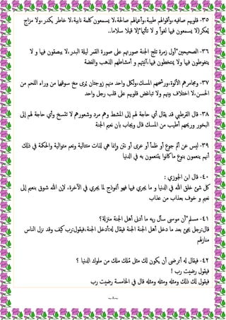 ~
٨
~
٣٥
-
‫اج‬‫ﺰ‬‫ﻣ‬ ‫وﻻ‬،‫ﻜﺪر‬ ‫ﺎﻃﺮ‬ ‫ﻻ‬،‫ﺑﯿﺔ‬ ‫ﳇﻤﺔ‬ ‫ﺴﻤﻌﻮن‬ ‫ﻻ‬،‫ﺻﺎﳊﺔ‬ ‫ﻋﲈﳍﻢ‬ٔ‫و‬،‫ﯿﺒﺔ‬‫ﻃ‬ ‫اﳍﻢ‬‫ﻮ‬‫ﻗ‬ٔ‫و‬،‫ﻪ‬ ‫ﺻﺎﻓ‬ ‫ﻗﻠﻮﲠﻢ‬
‫ﻌﻜﺮ‬ُ‫ﯾ‬
)
‫ﺛ‬ٔ ‫ﺗ‬ ‫ﻻ‬ ‫و‬ ً‫ا‬‫ﻮ‬‫ﻟﻐ‬ ‫ﻓﳱﺎ‬ ‫ﺴﻤﻌﻮن‬ ‫ﻻ‬
*
‫ﺳﻼﻣﺎ‬ ‫ﻼ‬ ‫ﻗ‬ ‫ٕﻻ‬‫ا‬
..
٣٦
-
‫اﻟ‬
‫ﲔ‬ ‫ﺼﺤﯿ‬
"
‫ﻻ‬ ‫و‬ ‫ﻓﳱﺎ‬ ‫ﯾﺒﺼﻘﻮن‬ ‫ﻻ‬،‫اﻟﺒﺪر‬ ‫ﻟﯿ‬ ‫اﻟﻘﻤﺮ‬ ‫ﺻﻮرة‬ ‫ﲆ‬ ‫ﺻﻮرﲥﻢ‬ ‫اﳉﻨﺔ‬ ‫ﺗﻠﺞ‬ ‫زﻣﺮة‬ ‫ول‬ٔ
‫اﻟﻔﻀﺔ‬‫و‬ ‫ﻫﺐ‬ ‫ا‬ ‫ﻣﺸﺎﻃﻬﻢ‬ٔ ‫و‬ ‫ﳤﻢ‬ ‫ﻧ‬ٓ ،‫ﻓﳱﺎ‬ ‫ﳝﺘﺨﻄﻮن‬ ‫وﻻ‬ ‫ﻓﳱﺎ‬ ‫ﯾﺘﻐﻮﻃﻮن‬
٣٧
-
‫ﻣﻦ‬ ‫اﻠﺤﻢ‬ ‫وراء‬ ‫ﻣﻦ‬ ‫ﺳﻮﻗﻬﲈ‬ ‫ﻣﺦ‬ ‫ﺮى‬ُ ‫ﺎن‬ ‫زوﺟ‬ ‫ﻣﳯﻢ‬ ‫ﺪ‬ ‫ا‬‫و‬ ‫ﻟﲁ‬‫و‬،‫اﳌﺴﻚ‬ ‫ورﴮﻬﻢ‬،‫ﻟﻮة‬ٔ ‫ا‬ ‫وﳎﺎﻣﺮﱒ‬
‫ﺗﺒﺎ‬ ‫وﻻ‬ ‫ﳯﻢ‬ ‫ﺑ‬ ‫ﻼف‬ ‫اﺧ‬ ‫ﻻ‬،‫اﳊﺴﻦ‬
‫ﺪ‬ ‫ا‬‫و‬ ‫ﻞ‬ ‫ر‬ ‫ﻗﻠﺐ‬ ‫ﲆ‬ ‫ﻗﻠﻮﲠﻢ‬ ‫ﻏﺾ‬
٣٨
-
‫ٕﱃ‬‫ا‬ ‫ﳍﻢ‬ ‫ﺔ‬ ‫ﺎ‬ ‫ي‬ٔ‫و‬ ‫ﺴﺦ‬ ‫ﺗ‬ ‫ﻻ‬ ‫وﺷﻌﻮرﱒ‬ ‫ﻣﺮد‬ ‫وﱒ‬ ‫اﳌﺸﻂ‬ ‫ٕﱃ‬‫ا‬ ‫ﳍﻢ‬ ‫ﺔ‬ ‫ﺎ‬ ‫ي‬ٔ ‫ﯾﻘﺎل‬ ‫ﻗﺪ‬ ‫اﻟﻘﺮﻃﱯ‬ ‫ﻗﺎل‬
‫اﳉﻨﺔ‬ ‫ﻧﻌﲓ‬ ‫ن‬ ‫وﳚﺎب‬ ‫ﻗﺎل‬ ‫اﳌﺴﻚ‬ ‫ﻣﻦ‬ ‫ﻃﯿﺐ‬ٔ ‫ورﳛﻬﻢ‬ ‫اﻟﺒﺨﻮر‬
٣٩
-
‫ذ‬ ‫ﰲ‬ ‫اﳊﳬﺔ‬‫و‬ ‫اﻟﯿﺔ‬‫ﻮ‬ ‫ﻣ‬ ‫ﻧﻌﻢ‬‫و‬ ‫ﺘﺎﻟﯿﺔ‬ ‫ﻣ‬ ‫ات‬ ‫ﱔ‬ ‫ﳕﺎ‬ٕ‫ا‬‫و‬ ‫ﻧﱳ‬ ‫و‬ٔ ‫ﻋﺮى‬ ‫و‬ٔ ٔ ‫ﻇﻤ‬ ‫و‬ٔ ‫ﺟﻮع‬ ‫ﱂ‬ٔ ‫ﻋﻦ‬ ‫ﺲ‬ ‫ﻟ‬
‫ﻧﯿﺎ‬ ‫ا‬ ‫ﰲ‬ ‫ﺑﻪ‬ ‫ﻌﻤﻮن‬ ‫ﯾ‬ ‫ا‬‫ﻮ‬‫ﻧ‬‫ﰷ‬ ‫ﻣﺎ‬ ‫ﺑﻨﻮع‬ ‫ﯾﻨﻌﻤﻮن‬ ‫ﳖﻢ‬ٔ
٤٠
-
‫اﳉﻮزي‬ ‫اﻦ‬ ‫ﻗﺎل‬
:
‫ٕﱃ‬‫ا‬ ‫ﺑﻨﻌﲓ‬ ‫ﺷﻮق‬ ‫ﷲ‬ ‫ٕن‬‫ﻻ‬ ،‫ﺧﺮة‬ٓ ‫ا‬ ‫ﰲ‬ ‫ﳚﺮي‬ ‫ﳌﺎ‬ ‫ﳕﻮذج‬ٔ ‫ﻓﻬﻮ‬ ‫ﻓﳱﺎ‬ ‫ﳚﺮي‬ ‫ﻣﺎ‬ ‫و‬ ‫ﻧﯿﺎ‬ ‫ا‬ ‫ﰲ‬ ‫ﷲ‬ ‫ﻠﻖ‬ ‫ﺷﺊ‬ ‫ﰻ‬
‫ﺬاب‬ ‫ﻣﻦ‬ ‫ﺑﻌﺬاب‬ ‫ﺧﻮف‬ ‫و‬ ‫ﻧﻌﲓ‬
٤١
-
‫ﻣﺴﲅ‬
"
‫؟‬ ‫ﻣﲋ‬ ‫اﳉﻨﺔ‬ ‫ﻫﻞ‬ٔ ‫دﱏ‬ٔ ‫ﻣﺎ‬ ‫ﺑﻪ‬‫ر‬ ‫ل‬ٔ ‫ﺳ‬ ‫ﻣﻮﳻ‬ ‫ن‬ٔ
‫ﻗﺎل‬
:
‫ﺑﻌ‬ ‫ﳚﺊ‬ ‫ﻞ‬ ‫ر‬
‫ﻘﺎل‬ ‫ﻓ‬ ‫اﳉﻨﺔ‬ ‫اﳉﻨﺔ‬ ‫ﻫﻞ‬ٔ ‫ﻞ‬ ‫د‬ ‫ﻣﺎ‬ ‫ﺪ‬
:
‫ﻘﻮل‬ ‫ﻓ‬،‫اﳉﻨﺔ‬ ‫ﻞ‬ ‫د‬ٔ
:
‫اﻟﻨﺎس‬ ‫ﺰل‬ ‫وﻗﺪ‬ ‫ﯿﻒ‬ ‫رب‬
‫ﺎزﳍﻢ‬ ‫ﻣ‬
٤٢
-
‫؟‬ ‫ﻧﯿﺎ‬ ‫ا‬ ‫ﻣﻠﻮك‬ ‫ﻣﻦ‬ ‫ﻣ‬ ُ‫ﻣ‬ ‫ﻞ‬ ‫ﻣ‬ ‫ﻜﻮن‬ ‫ن‬ٔ ‫ﺮﴇ‬ ٔ ‫ﻘﺎل‬ ‫ﻓ‬
‫رب‬ ‫ﺖ‬ ‫رﺿ‬ ‫ﻘﻮل‬ ‫ﻓ‬
!
‫رب‬ ‫ﺖ‬ ‫رﺿ‬ ‫اﳋﺎﻣﺴﺔ‬ ‫ﰲ‬ ‫ﻗﺎل‬ ‫وﻣ‬ ‫وﻣ‬ ‫وﻣ‬ ‫ذ‬ ‫ﻘﻮل‬ ‫ﻓ‬
 