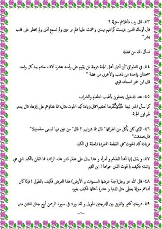 ~
٩
~
٤٣
-
‫؟‬ ‫ﻣﲋ‬ ‫ﻼﱒ‬ ٔ ‫ﻓ‬ ‫رب‬ ‫ﻗﺎل‬
‫ﻦ‬ ‫ا‬ ‫ﻟﺌﻚ‬‫و‬ٔ ‫ﻗﺎل‬
‫ﻗﻠﺐ‬ ‫ﲆ‬ ‫ﳜﻄﺮ‬ ‫وﱂ‬ ‫ذن‬ٔ ‫ﺴﻤﻊ‬ ‫وﱂ‬ ‫ﲔ‬ ‫ﺮ‬ ‫ﻓﲅ‬ ‫ﻠﳱﺎ‬ ‫ﳣﺖ‬‫ﺧ‬‫و‬ ‫ﺑﯿﺪي‬ ‫اﻣﳤﻢ‬‫ﺮ‬ ‫ﻏﺮﺳﺖ‬
‫ﴩ‬
"
‫ﻓﻀ‬ ‫ﻣﻦ‬ ‫ﷲ‬ ‫ل‬ٔ ‫ﺴ‬
٤٤
-
‫اﱐ‬‫ﱪ‬‫اﻟﻄ‬ ‫ﰲ‬
"
‫ﺪ‬ ‫ا‬‫و‬ ‫ﰻ‬ ‫ﺑﯿﺪ‬ ‫ﺎدم‬ ‫ﻻف‬ٓ ‫ﻋﴩة‬ ‫ﺳﻪ‬ٔ‫ر‬ ‫ﲆ‬ ‫ﯾﻘﻮم‬ ‫ﳌﻦ‬ ‫ﺔ‬ ‫در‬ ‫اﳉﻨﺔ‬ ‫ﻫﻞ‬ٔ ‫دﱏ‬ٔ ‫ن‬ٔ
‫ﻓﻀﺔ‬ ‫ﻣﻦ‬ ‫ﺧﺮى‬ٔ ‫ا‬‫و‬ ‫ذﻫﺐ‬ ‫ﻣﻦ‬ ‫ﺪة‬ ‫ا‬‫و‬ ‫ﺎن‬ ‫ﲱﻔ‬
"
‫ﻗﻮي‬ ‫اﺳﻨﺎدﻩ‬ ‫ﲩﺮ‬ ‫ﻦ‬‫ا‬ ‫ﻗﺎل‬
٤٥
-
‫ﺧﻮ‬ ‫ا‬ ‫ﻋﻨﺪ‬
‫اب‬‫ﴩ‬‫اﻟ‬‫و‬ ‫اﻟﻄﻌﺎم‬ ‫ﻃﯿﺐ‬ٔ ‫ﺑ‬ ‫ﯾﺘﺤﻔﻮن‬ ‫ل‬
‫ﺎ‬ ‫ﻧﺒ‬ ‫اﳊﱪ‬ ‫ل‬ٔ ‫ﺳ‬ ‫ﻛﲈ‬
‫ﷺ‬
:
‫ﲢﻔﳤﻢ؟ﻗﺎل‬ ‫ﻣﺎ‬
:
‫ﻗﺎل‬،‫اﳊﻮت‬ ‫ﺒﺪ‬ ‫دة‬ ‫ز‬
:
‫ﺮﻫﺎ‬ ٕ‫ا‬ ‫ﲆ‬ ‫ﺬاؤﱒ‬ ‫ﳁﺎ‬
:
‫ﯾﻨﺤﺮ‬ ‫ﻗﺎل‬
‫اﳉﻨﺔ‬ ‫ﺛﻮر‬ ‫ﳍﻢ‬
٤٦
-
‫اﻓﻬﺎ‬‫ﺮ‬‫اﻃ‬ ‫ﻣﻦ‬ ‫ﰻ‬ٔ ‫ﯾ‬ ‫ﰷن‬ ‫ي‬ ‫ا‬
"
‫ﻗﺎل‬ ‫؟‬ ‫اﲠﻢ‬‫ﴍ‬ ‫ﳁﺎ‬ ‫ﻗﺎل‬
"
‫ﻼ‬ ‫ﺳﻠﺴ‬ ‫ﺴﻤﻰ‬ ‫ﻓﳱﺎ‬ ‫ﲔ‬ ‫ﻣﻦ‬
"
‫ﻗﺎل‬
:
‫ﺻﺪﻗﺖ‬
"
‫اﳊﻮت‬ ‫ﺒﺪ‬ ‫دة‬ ‫ﻓﺰ‬
"
‫اﳌﻨﻔﺮدة‬ ‫اﻟﻘﻄﻌﺔ‬ ‫ﱔ‬
‫ﺪ‬ ‫اﻟﻜ‬ ‫ﰲ‬ ‫اﳌﻌﻠﻘﺔ‬
٤٧
-
‫ﱔ‬ ‫اﻟﱵ‬ ‫ﺪ‬ ‫ﻟﻜ‬ ‫اﻟﻈﻦ‬ ‫ﳁﺎ‬ ‫اﺋﺪة‬‫ﺰ‬‫اﻟ‬ ‫ﻫﺬﻩ‬ ‫ﻗﺪر‬ ‫ﻋﻈﻢ‬ ‫ﲆ‬ ‫ﯾﺪل‬ ‫ﻫﺬا‬ ‫و‬ ‫ﻩ‬ٔ‫ﻣﺮ‬ٔ ‫و‬ ‫اﻟﻄﻌﺎم‬ ٔ ‫ﻫﻨ‬ٔ ‫ٕﳖﺎ‬‫ا‬ ‫ﯾﻘﺎل‬ ‫و‬
‫اﻫﺎ‬‫ﻮ‬‫ﺣ‬ ‫ي‬ ‫ا‬ ‫ﳊﻮت‬ ‫ﻒ‬ ‫ﻓﻜ‬ ‫اﺋﺪﺗﻪ‬‫ز‬
!
‫اﻟﻘﲓ‬ ‫اﻦ‬
٤٨
-
‫ﻞ‬ ‫و‬ ‫ﻋﺰ‬ ‫ﷲ‬ ‫ﻗﺎل‬
)
‫رض‬ٔ ‫ا‬ ‫و‬ ‫ات‬‫ﻮ‬‫اﻟﺴﻤ‬ ‫ﻋﺮﺿﻬﺎ‬ ‫ﺔ‬ ‫ﺟ‬
(
‫ﻟﻄﻮل‬ ‫ﻒ‬ ‫ﻓﻜ‬ ‫اﻟﻌﺮض‬ ‫ﻫﺬا‬
!
‫ﰷن‬ ‫ٕذا‬‫ﺎ‬‫ﻓ‬
‫ﻣ‬ ‫ﯾﻌﻄﻰ‬ ‫ﻣﲋ‬ ‫ﱒ‬ ‫د‬ٔ
‫ﺑﻐﲑﻩ‬ ‫ﻒ‬ ‫ﻓﻜ‬ ‫ﺎﻟﻬﺎ‬ ‫ﻣ‬ٔ ‫ﻋﴩة‬ ‫و‬ ‫ﻧﯿﺎ‬ ‫ا‬ ‫ﻞ‬
٤٩
-
‫ﻣﳯﲈ‬ ‫ﺎن‬ ‫اﺛ‬ ‫ﺎن‬ ‫ﺟ‬ ‫ﺑﻊ‬‫ر‬ٔ ‫اﻟﺮﲪﻦ‬ ‫ﺳﻮرة‬ ‫ﰲ‬ ‫ورد‬ ‫ﻟﻘﺪ‬ ‫و‬ ‫ﯾﻞ‬‫ﻮ‬‫ﻃ‬ ‫ﲔ‬ ‫رﺟ‬ ‫ا‬ ‫ﺑﲔ‬ ‫اﻟﻔﺮق‬‫و‬ ‫ﻛﺜﲑ‬ ‫ﺎﲥﺎ‬ ‫در‬
 