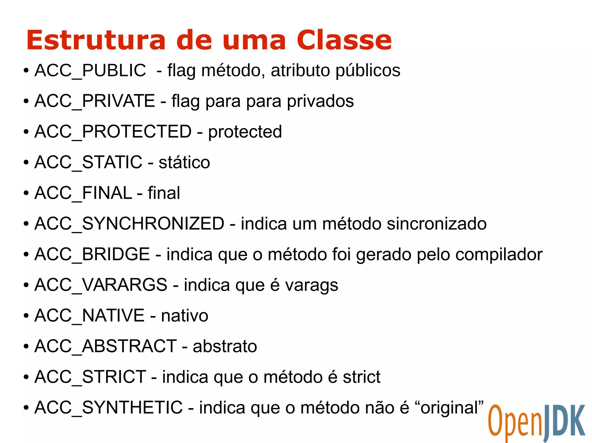 Estrutura de uma Classe 
● ACC_PUBLIC - flag método, atributo públicos 
● ACC_PRIVATE - flag para para privados 
● ACC_PROTECTED - protected 
● ACC_STATIC - stático 
● ACC_FINAL - final 
● ACC_SYNCHRONIZED - indica um método sincronizado 
● ACC_BRIDGE - indica que o método foi gerado pelo compilador 
● ACC_VARARGS - indica que é varags 
● ACC_NATIVE - nativo 
● ACC_ABSTRACT - abstrato 
● ACC_STRICT - indica que o método é strict 
● ACC_SYNTHETIC - indica que o método não é “original” 
 