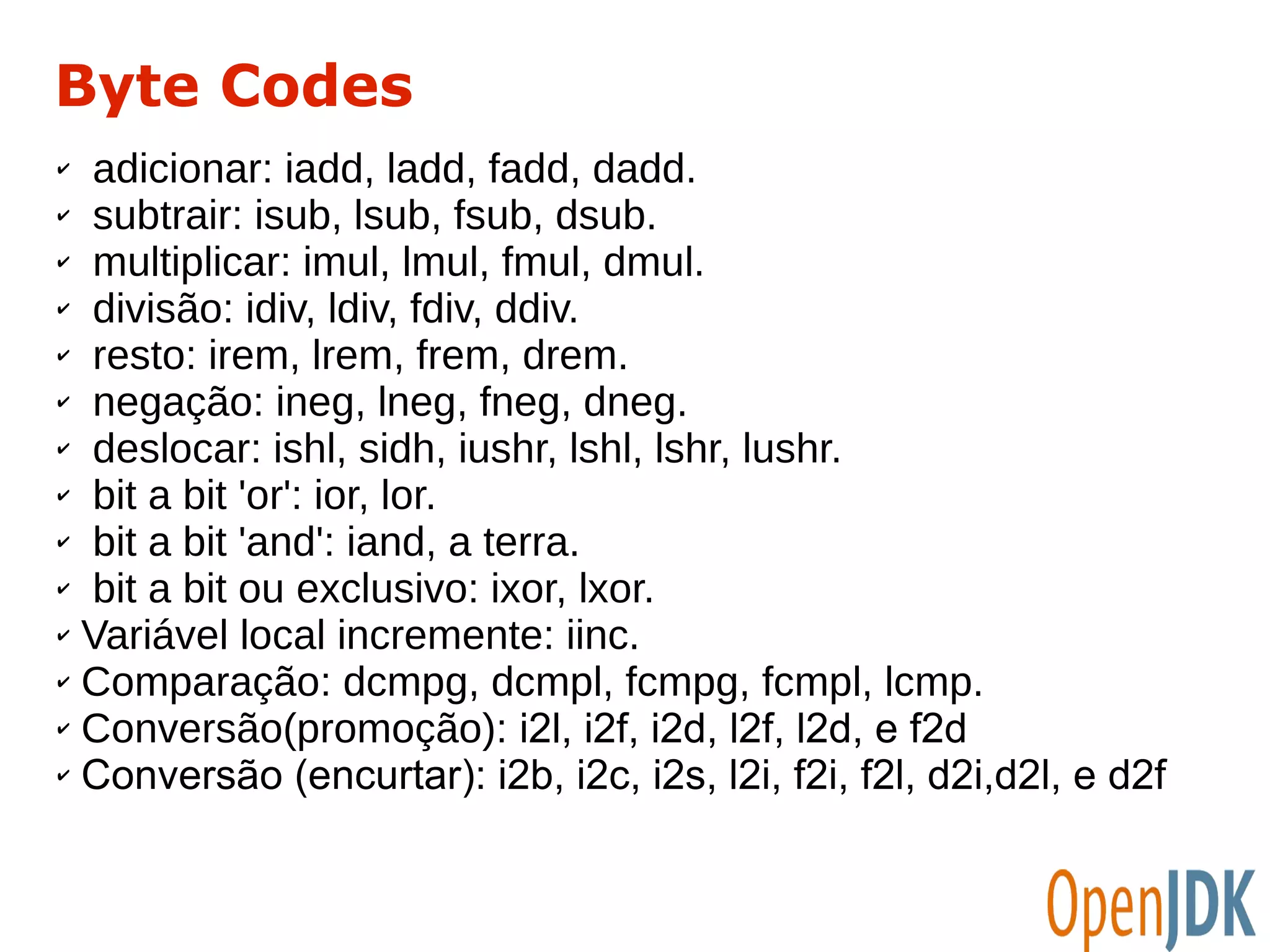 Byte Codes 
✔ adicionar: iadd, ladd, fadd, dadd. 
✔ subtrair: isub, lsub, fsub, dsub. 
✔ multiplicar: imul, lmul, fmul, dmul. 
✔ divisão: idiv, ldiv, fdiv, ddiv. 
✔ resto: irem, lrem, frem, drem. 
✔ negação: ineg, lneg, fneg, dneg. 
✔ deslocar: ishl, sidh, iushr, lshl, lshr, lushr. 
✔ bit a bit 'or': ior, lor. 
✔ bit a bit 'and': iand, a terra. 
✔ bit a bit ou exclusivo: ixor, lxor. 
✔ Variável local incremente: iinc. 
✔ Comparação: dcmpg, dcmpl, fcmpg, fcmpl, lcmp. 
✔ Conversão(promoção): i2l, i2f, i2d, l2f, l2d, e f2d 
✔ Conversão (encurtar): i2b, i2c, i2s, l2i, f2i, f2l, d2i,d2l, e d2f 
 